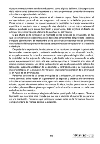 espacios no tradicionales con fines educativos, como el patio del liceo, la incorporación
de lo lúdico como dimensión importante a la hora de promover climas de convivencia
saludable son ejemplos de lo señalado.
Otro elemento que cabe destacar es el trabajo en duplas. Éstas favorecieron el
enriquecimiento personal de los integrantes, así como las actividades propuestas.
Pocas veces en la carrera nos encontramos con la posibilidad de trabajar una temática
específica en conjunto con un colega de otra disciplina, con un marco referencial
distinto, producto de la propia formación y experiencia. Esto significó el desafío de
articular diferentes visiones a la hora de planificar las actividades.
El pie afuera de la institución se manifestó en las instancias de evaluación, en las
que se compartieron experiencias entre todos los participantes del proyecto (becarios
y equipo coordinador). El intercambio de lo que estaba sucediendo en los diferentes
centros facilitó la incorporación de nuevas perspectivas que enriquecieron el trabajo de
cada dupla.
Después de la experiencia, las discusiones en las reuniones de equipo, la práctica de
las relatorías, creemos que la convivencia saludable supone, en una dimensión amplia,
el empoderamiento de todos los sujetos en un mismo plano de legitimidad, es decir,
la posibilidad de los sujetos de reflexionar y de decidir sobre los asuntos de su vida
como sujetos autónomos; pero, a la vez, supone aprender a reconocer a los otros el
mismo empoderamiento. Los otros también tienen voz en el espacio de lo público. En
tal sentido, supone la aceptación de los conflictos y contradicciones, y su resolución de
manera dialógica, en la discusión. Por lo tanto, implica la incorporación de la diversidad
o, en rigor, de las diversidades.
Pensamos que una de las tareas principales de la educación, así como de nosotros
como docentes, debe recaer en la generación de espacios y prácticas de convivencia
saludable en las instituciones educativas, apostando a contribuir a la formación de sujetos
críticos, capaces de resolver sobre sus asuntos. Es decir, implica pensar en un nuevo
ciudadano, distinto al homogéneo que se pensó en la educación moderna, un ciudadano
radicalmente democrático.
Realmente nos sentimos privilegiados de haber participado del proyecto. Nuestra
formación no incorpora otra mirada que no sea la docente al momento de pararse
en una institución. Pensamos que incorporar nuevos roles en la formación docente
complementaría de manera positiva la existente.
115
 
