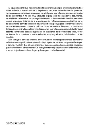 12
El equipo nacional que ha orientado esta experiencia siempre enfatizó la voluntad de
poder elaborar la historia viva de la experiencia. Así, mes a mes durante las pasantías,
contaron con un espacio de encuentro para informar sobre las singulares experiencias
de los estudiantes. Y ha sido muy adecuado el propósito de organizar el documento,
haciendo que cada uno de sus protagonistas reviera la experiencia en su relato y también
tomara una mayor distancia de la vivencia para las reflexiones conceptuales Esta parte
del documento permite un recorrido por cuestiones pedagógicas con forma de claves
para su entendimiento, como la práctica como experiencia formativa, la resonancia
de las primera entrada en el terreno, los aportes sobre la construcción de la identidad
docente. También se destacan algunas de las cuestiones de la cotidianidad lineal, como
las formas de la convivencia entre todos sus actores y el tema del abandono de los
estudios.
Este trabajo es parte de una obra en construcción. Tiene la particularidad de mostrar
las herramientas que funcionaron en el trabajo y permite entrever las que quedaron por
el camino. También dice algo de materiales que, reconociéndose no únicos, muestran
que son necesarios para alimentar un trabajo sostenido y sistemático de enseñanza para
el aprendizaje de una cultura de paz y de respeto por la diversidad.
 