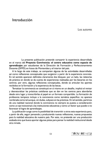13
Introducción
Los autores
La presente publicación pretende compartir la experiencia desarrollada
en el marco del Proyecto Convivencia: el centro educativo como espacio de
aprendizajes por estudiantes de la Dirección de Formación y Perfeccionamiento
Docente (DFPD) en liceos de Montevideo y el interior del país.
A lo largo de este trabajo, se comparten algunas de las actividades desarrolladas
así como reflexiones conceptuales que surgieron a partir de la experiencia concreta.
En tal sentido aparecen definidos claramente dos bloques: por un lado, las relatorías
de práctica en donde se da cuenta de experiencias realizadas por los becarios en los
centros; por otro, algunas reflexiones conceptuales, donde se articulan los aportes
recibidos en la formación y la experiencia de las becas.
Tematizar la convivencia se constituyó en sí mismo en un desafío, implicó el revisar
y desnaturalizar las prácticas cotidianas que se dan en los centros para abordarlas
desde otro lugar y transcribirlas al papel en un formato compartible. La formación de
profesores tampoco incluye a la convivencia como temática específica: no aparece
nombrada como tal aunque, sin dudas, subyace en las prácticas. En tal sentido, partimos
de una realidad nacional donde la convivencia no siempre es puesta a consideración
como un eje transversal a las instituciones educativas y como un factor que puede o no
favorecer el logro de aprendizajes.
La publicación surge como la posibilidad de transmitir a otros esta experiencia para,
a partir de ella, seguir pensando y produciendo nuevas reflexiones, nuevas propuestas
para la realidad educativa de nuestro país. Por esto, no pretende ser una producción
acabada sino que busca aportar algunas pistas para pensar la realidad institucional desde
otra mirada.
 