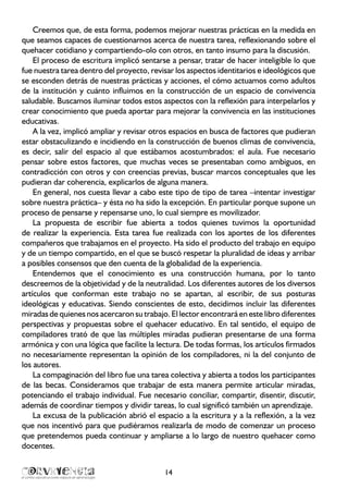 14
Creemos que, de esta forma, podemos mejorar nuestras prácticas en la medida en
que seamos capaces de cuestionarnos acerca de nuestra tarea, reflexionando sobre el
quehacer cotidiano y compartiendo-olo con otros, en tanto insumo para la discusión.
El proceso de escritura implicó sentarse a pensar, tratar de hacer inteligible lo que
fue nuestra tarea dentro del proyecto, revisar los aspectos identitarios e ideológicos que
se esconden detrás de nuestras prácticas y acciones, el cómo actuamos como adultos
de la institución y cuánto influimos en la construcción de un espacio de convivencia
saludable. Buscamos iluminar todos estos aspectos con la reflexión para interpelarlos y
crear conocimiento que pueda aportar para mejorar la convivencia en las instituciones
educativas.
A la vez, implicó ampliar y revisar otros espacios en busca de factores que pudieran
estar obstaculizando e incidiendo en la construcción de buenos climas de convivencia,
es decir, salir del espacio al que estábamos acostumbrados: el aula. Fue necesario
pensar sobre estos factores, que muchas veces se presentaban como ambiguos, en
contradicción con otros y con creencias previas, buscar marcos conceptuales que les
pudieran dar coherencia, explicarlos de alguna manera.
En general, nos cuesta llevar a cabo este tipo de tipo de tarea –intentar investigar
sobre nuestra práctica– y ésta no ha sido la excepción. En particular porque supone un
proceso de pensarse y repensarse uno, lo cual siempre es movilizador.
La propuesta de escribir fue abierta a todos quienes tuvimos la oportunidad
de realizar la experiencia. Esta tarea fue realizada con los aportes de los diferentes
compañeros que trabajamos en el proyecto. Ha sido el producto del trabajo en equipo
y de un tiempo compartido, en el que se buscó respetar la pluralidad de ideas y arribar
a posibles consensos que den cuenta de la globalidad de la experiencia.
Entendemos que el conocimiento es una construcción humana, por lo tanto
descreemos de la objetividad y de la neutralidad. Los diferentes autores de los diversos
artículos que conforman este trabajo no se apartan, al escribir, de sus posturas
ideológicas y educativas. Siendo conscientes de esto, decidimos incluir las diferentes
miradas de quienes nos acercaron su trabajo. El lector encontrará en este libro diferentes
perspectivas y propuestas sobre el quehacer educativo. En tal sentido, el equipo de
compiladores trató de que las múltiples miradas pudieran presentarse de una forma
armónica y con una lógica que facilite la lectura. De todas formas, los artículos firmados
no necesariamente representan la opinión de los compiladores, ni la del conjunto de
los autores.
La compaginación del libro fue una tarea colectiva y abierta a todos los participantes
de las becas. Consideramos que trabajar de esta manera permite articular miradas,
potenciando el trabajo individual. Fue necesario conciliar, compartir, disentir, discutir,
además de coordinar tiempos y dividir tareas, lo cual significó también un aprendizaje.
La excusa de la publicación abrió el espacio a la escritura y a la reflexión, a la vez
que nos incentivó para que pudiéramos realizarla de modo de comenzar un proceso
que pretendemos pueda continuar y ampliarse a lo largo de nuestro quehacer como
docentes.
 