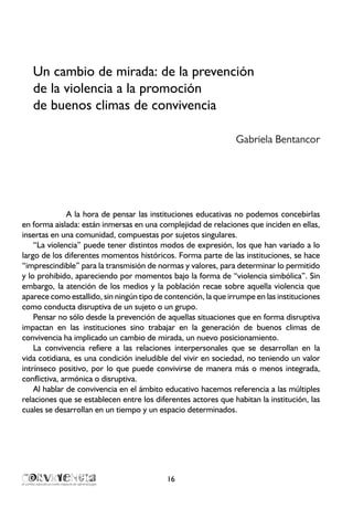 16
Un cambio de mirada: de la prevención
de la violencia a la promoción
de buenos climas de convivencia
	 Gabriela Bentancor
A la hora de pensar las instituciones educativas no podemos concebirlas
en forma aislada: están inmersas en una complejidad de relaciones que inciden en ellas,
insertas en una comunidad, compuestas por sujetos singulares.
“La violencia” puede tener distintos modos de expresión, los que han variado a lo
largo de los diferentes momentos históricos. Forma parte de las instituciones, se hace
“imprescindible” para la transmisión de normas y valores, para determinar lo permitido
y lo prohibido, apareciendo por momentos bajo la forma de “violencia simbólica”. Sin
embargo, la atención de los medios y la población recae sobre aquella violencia que
aparece como estallido, sin ningún tipo de contención, la que irrumpe en las instituciones
como conducta disruptiva de un sujeto o un grupo.
Pensar no sólo desde la prevención de aquellas situaciones que en forma disruptiva
impactan en las instituciones sino trabajar en la generación de buenos climas de
convivencia ha implicado un cambio de mirada, un nuevo posicionamiento.
La convivencia refiere a las relaciones interpersonales que se desarrollan en la
vida cotidiana, es una condición ineludible del vivir en sociedad, no teniendo un valor
intrínseco positivo, por lo que puede convivirse de manera más o menos integrada,
conflictiva, armónica o disruptiva.
Al hablar de convivencia en el ámbito educativo hacemos referencia a las múltiples
relaciones que se establecen entre los diferentes actores que habitan la institución, las
cuales se desarrollan en un tiempo y un espacio determinados.
 