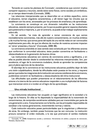 17
Tomando en cuenta los planteos de Coronado1
, consideramos que convivir implica
compartir espacios y recursos, siendo éstos tanto físicos, como sociales y/o simbólicos,
en un tiempo determinado (Coronado, 2008).
Las relaciones interpersonales que se desarrollan en un ámbito específico, como
el educativo, toman singulares características, y allí tienen lugar los vínculos que se
establecen con los otros, atravesados por los procesos de enseñanza y de aprendizaje.
La convivencia se constituye en una dimensión ineludible en las instituciones
educativas, estando siempre presente, por lo que se pueden generar espacios diseñados
para potenciarla o mejorarla, o, por el contrario, se puede evitar trabajar explícitamente
sobre ella.
En tal sentido, “se trata de aprender a tomar conciencia de que somos
inevitablemente convivientes, más allá de nuestro consentimiento, en muchos ámbitos
y de muchas formas; que somos parte del tejido de una red de redes sin ser convocados
explícitamente para ello; de que los efectos de muchas de nuestras acciones impactan
en ‘otros’ presentes y futuros” (Coronado, 2008: 88).
La convivencia entendida en este sentido está constituida por los diferentes actores
que conforman la comunidad educativa; éstos pueden convertirse en facilitadores u
obstaculizadores en la generación de buenos climas.
Las instituciones educativas son centros de convivencia activa y significativa, y en
ellas es posible abordar desde la cotidianeidad las relaciones interpersonales. Son, por
excelencia, el lugar de la convivencia ciudadana, donde se aprenden las competencias
para el pleno ejercicio de los derechos.
El abordaje de la convivencia en las instituciones educativas posibilita dejar de lado
una visión culpabilizadora, donde las dificultades están puestas en los otros, y requiere
pensarquetodos losintegrantesdelainstituciónson actorescotidianosdelaconvivencia,
pudiéndose convertir en facilitadores u obstaculizadores del clima institucional.
Las dificultades que pueden presentarse en el relacionamiento de los diferentes
actores a la interna de los centros educativos responden a una multiplicidad de factores
que interactúan entre sí e inciden en el logro de los aprendizajes.
Una mirada institucional
Las instituciones educativas han ocupado un lugar significativo en la sociedad a lo
largo de la historia. En ellas se ha depositado la responsabilidad de la transmisión de
conocimientos, de contenidos socialmente validados para ser transmitidos por parte de
una generación a otra. Conjuntamente con la familia, son las principales responsables de
socializar a las nuevas generaciones, transmitiendo normas y valores.
Cada institución educativa posee particularidades que la singularizan y diferencian
de otras. Sin embargo, también posee funciones que les son comunes. La institución
procura conservar el orden instituido, a la vez que promueve el cambio mediante
1	 Coronado, M. (2008) Competencias sociales y convivencia. Herramientas de análisis y proyectos de intervención,
Noveduc, Buenos Aires.
 