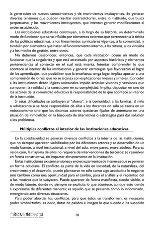 18
la generación de nuevos conocimientos y de movimientos instituyentes. Se generan
diversas tensiones que pueden resultar contradictorias, entre lo instituido, que busca
perpetuarse, y los movimientos instituyentes, que intentan generar modificaciones al
orden establecido.
Las instituciones educativas construyen, a lo largo de su historia, un determinado
modo de funcionar que se ve influido por elementos externos que pertenecen a la órbita
de las políticas educativas, a los lineamientos curriculares vigentes, a la comunidad, y
también por elementos que hacen al funcionamiento interno, a las rutinas, a los vínculos
y a los modos de gestión, entre otros.
No debemos desconocer, entonces, que cada institución posee un modo de
funcionar que la singulariza y que está atravesada por aspectos históricos y elementos
pertenecientes al contexto en el cual está inserta. Intentar comprender lo que
acontece al interior de las instituciones y generar estrategias que favorezcan el logro
de los aprendizajes, que posibiliten que la enseñanza tenga lugar, implica apostar a una
comprensión de lo real que no se alcanza con explicaciones lineales y simples. Concebir
a las instituciones desde lógicas unicausales impide articular visiones y versiones que
componen la realidad y la constituyen en su complejidad. Implica depositar en uno de
los actores de la comunidad educativa la responsabilidad de lo que acontece al interior
de la institución.
Si estas dificultades se atribuyen al “afuera”, a la comunidad, a las familias, al niño
o adolescente o se hace responsables de ellas a los docentes no sólo se caería en un
reduccionismo sino que los distintos actores quedarían fijados de antemano en una
situación de inmovilidad en la búsqueda de alternativas o estrategias para dar solución
a los problemas.
Múltiples conflictos al interior de las instituciones educativas
En la cotidianeidad se generan diversos conflictos a la interna de las instituciones,
que no siempre aparecen visibilizados por los diferentes actores y se desarrollan de un
modo latente, a nivel institucional, a nivel del aula, entre pares, entre adultos. Para su
resolución, la mayoría de ellos no requiere de intervenciones de terceros: se resuelven
en forma constructiva, sin impactar abruptamente en la institución.
Enlasinstitucionesexistentensionesyentrecruzamientosdeinteresesquesegeneran
en forma cotidiana. El conflicto es parte de la vida en sociedad, de la naturaleza, del
crecimiento y el desarrollo, puede plantearse no sólo como algo asociado a lo negativo
sino también como una oportunidad para el cambio, para el análisis y el replanteo del
o los motivos que le subyacen. Puede aparecer de forma manifiesta, siendo visible, o
de modo latente, donde no siempre se explicita lo que acontece, aunque esto tiende
a expresarse de diferentes maneras; es aquello que se presenta como lo innominado,
emergiendo ante diversas situaciones.
Para poder abordar los conflictos, para que éstos se transformen, es necesario
poder simbolizarlos, es decir, dotar de palabra e imagen lo que sucede o ha sucedido
 