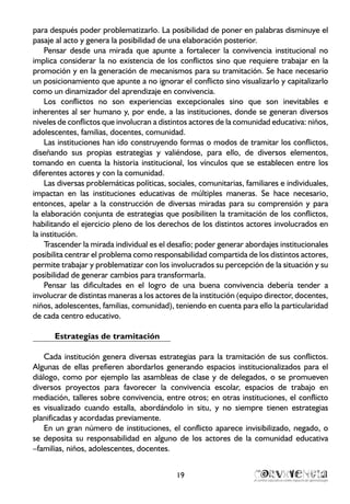 19
para después poder problematizarlo. La posibilidad de poner en palabras disminuye el
pasaje al acto y genera la posibilidad de una elaboración posterior.
Pensar desde una mirada que apunte a fortalecer la convivencia institucional no
implica considerar la no existencia de los conflictos sino que requiere trabajar en la
promoción y en la generación de mecanismos para su tramitación. Se hace necesario
un posicionamiento que apunte a no ignorar el conflicto sino visualizarlo y capitalizarlo
como un dinamizador del aprendizaje en convivencia.
Los conflictos no son experiencias excepcionales sino que son inevitables e
inherentes al ser humano y, por ende, a las instituciones, donde se generan diversos
niveles de conflictos que involucran a distintos actores de la comunidad educativa: niños,
adolescentes, familias, docentes, comunidad.
Las instituciones han ido construyendo formas o modos de tramitar los conflictos,
diseñando sus propias estrategias y valiéndose, para ello, de diversos elementos,
tomando en cuenta la historia institucional, los vínculos que se establecen entre los
diferentes actores y con la comunidad.
Las diversas problemáticas políticas, sociales, comunitarias, familiares e individuales,
impactan en las instituciones educativas de múltiples maneras. Se hace necesario,
entonces, apelar a la construcción de diversas miradas para su comprensión y para
la elaboración conjunta de estrategias que posibiliten la tramitación de los conflictos,
habilitando el ejercicio pleno de los derechos de los distintos actores involucrados en
la institución.
Trascender la mirada individual es el desafío; poder generar abordajes institucionales
posibilita centrar el problema como responsabilidad compartida de los distintos actores,
permite trabajar y problematizar con los involucrados su percepción de la situación y su
posibilidad de generar cambios para transformarla.
Pensar las dificultades en el logro de una buena convivencia debería tender a
involucrar de distintas maneras a los actores de la institución (equipo director, docentes,
niños, adolescentes, familias, comunidad), teniendo en cuenta para ello la particularidad
de cada centro educativo.
Estrategias de tramitación
Cada institución genera diversas estrategias para la tramitación de sus conflictos.
Algunas de ellas prefieren abordarlos generando espacios institucionalizados para el
diálogo, como por ejemplo las asambleas de clase y de delegados, o se promueven
diversos proyectos para favorecer la convivencia escolar, espacios de trabajo en
mediación, talleres sobre convivencia, entre otros; en otras instituciones, el conflicto
es visualizado cuando estalla, abordándolo in situ, y no siempre tienen estrategias
planificadas y acordadas previamente.
En un gran número de instituciones, el conflicto aparece invisibilizado, negado, o
se deposita su responsabilidad en alguno de los actores de la comunidad educativa
–familias, niños, adolescentes, docentes.
 