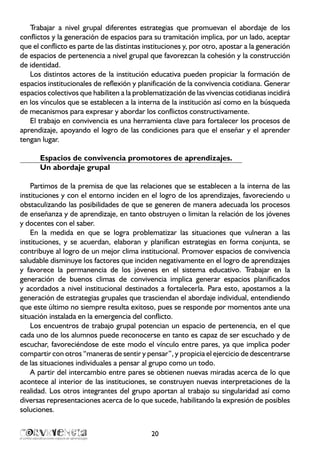 20
Trabajar a nivel grupal diferentes estrategias que promuevan el abordaje de los
conflictos y la generación de espacios para su tramitación implica, por un lado, aceptar
que el conflicto es parte de las distintas instituciones y, por otro, apostar a la generación
de espacios de pertenencia a nivel grupal que favorezcan la cohesión y la construcción
de identidad.
Los distintos actores de la institución educativa pueden propiciar la formación de
espacios institucionales de reflexión y planificación de la convivencia cotidiana. Generar
espacios colectivos que habiliten a la problematización de las vivencias cotidianas incidirá
en los vínculos que se establecen a la interna de la institución así como en la búsqueda
de mecanismos para expresar y abordar los conflictos constructivamente.
El trabajo en convivencia es una herramienta clave para fortalecer los procesos de
aprendizaje, apoyando el logro de las condiciones para que el enseñar y el aprender
tengan lugar.
Espacios de convivencia promotores de aprendizajes.
Un abordaje grupal
Partimos de la premisa de que las relaciones que se establecen a la interna de las
instituciones y con el entorno inciden en el logro de los aprendizajes, favoreciendo u
obstaculizando las posibilidades de que se generen de manera adecuada los procesos
de enseñanza y de aprendizaje, en tanto obstruyen o limitan la relación de los jóvenes
y docentes con el saber.
En la medida en que se logra problematizar las situaciones que vulneran a las
instituciones, y se acuerdan, elaboran y planifican estrategias en forma conjunta, se
contribuye al logro de un mejor clima institucional. Promover espacios de convivencia
saludable disminuye los factores que inciden negativamente en el logro de aprendizajes
y favorece la permanencia de los jóvenes en el sistema educativo. Trabajar en la
generación de buenos climas de convivencia implica generar espacios planificados
y acordados a nivel institucional destinados a fortalecerla. Para esto, apostamos a la
generación de estrategias grupales que trasciendan el abordaje individual, entendiendo
que este último no siempre resulta exitoso, pues se responde por momentos ante una
situación instalada en la emergencia del conflicto.
Los encuentros de trabajo grupal potencian un espacio de pertenencia, en el que
cada uno de los alumnos puede reconocerse en tanto es capaz de ser escuchado y de
escuchar, favoreciéndose de este modo el vínculo entre pares, ya que implica poder
compartir con otros “maneras de sentir y pensar”, y propicia el ejercicio de descentrarse
de las situaciones individuales a pensar al grupo como un todo.
A partir del intercambio entre pares se obtienen nuevas miradas acerca de lo que
acontece al interior de las instituciones, se construyen nuevas interpretaciones de la
realidad. Los otros integrantes del grupo aportan al trabajo su singularidad así como
diversas representaciones acerca de lo que sucede, habilitando la expresión de posibles
soluciones.
 