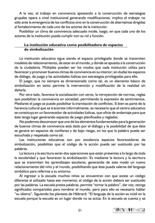21
A la vez, el trabajo en convivencia apostando a la construcción de estrategias
grupales opera a nivel institucional generando modificaciones, implica el trabajar no
sólo ante la emergencia de los conflictos sino en la construcción de alternativas dirigidas
al fortalecimiento de cada uno de los actores de la institución.
Posibilitar un clima de convivencia adecuado incide, luego, en que cada uno de los
actores de la institución pueda cumplir con su rol y función.
La institución educativa como posibilitadora de espacios
de simbolización
La institución educativa sigue siendo el espacio privilegiado donde se transmiten
modelos de relacionamiento, de estar en el mundo, y donde se apuesta a la construcción
de la ciudadanía. Múltiples pueden ser los modos que cada institución utiliza para
favorecer y promover buenos climas de convivencia en su interior; sin dudas los espacios
de diálogo, de juego y las actividades lúdicas son estrategias privilegiadas para ello.
El juego, que no siempre es dimensionado como tal, es un elemento básico de
simbolización en tanto permite la intervención y modificación de la realidad sin
dañarla.
Por otro lado, favorece la socialización con otros, la introyección de normas, reglas
que posibilitan la convivencia en sociedad, permitiendo la expresión de sentimientos.
Mediante el juego se puede posibilitar la tramitación de conflictos. Si bien es parte de la
herencia cultural que se transmite informalmente, es necesario que el centro educativo
se constituya en un favorecedor de actividades lúdicas, que oficie de andamiaje para que
éste tenga lugar generando espacios de juego planificados y reglados.
No podemos desconocer que uno de los elementos fundamentales para la generación
de buenos climas de convivencia está dado por el diálogo y la posibilidad de que éste
se genere en espacios de confianza y de bajo riesgo, en los que la palabra pueda ser
escuchada y respetada como tal.
Las instituciones educativas son por excelencia espacios favorecedores de
simbolización, posibilitan que el código de la acción pueda ser sustituido por las
palabras.
La lectura y la escritura serán dos operaciones que están presentes a lo largo de toda
la escolaridad y que favorecen la simbolización. Es mediante la lectura y la escritura
que se transmiten los aprendizajes escolares, generando de este modo un nuevo
relacionamiento del niño y el mundo, posibilitando que éste pueda valerse del lenguaje
simbólico para referirse a su entorno.
Al ingresar a la escuela muchos niños se encuentran con que existe un código
diferente al utilizado hasta ese momento; el código de la acción deberá ser sustituido
por las palabras. La escuela presta palabras, permite “tomar la palabra”, dar voz, otorga
significados compartidos para nombrar el mundo, pero para ello es necesario hablar
“su idioma”. Siguiendo los planteos de Hébrard: “El lenguaje de la acción es inútil en la
escuela porque la escuela es un lugar donde no se actúa. En la escuela se cuenta y se
 