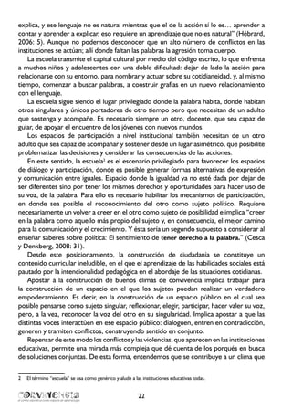 22
explica, y ese lenguaje no es natural mientras que el de la acción sí lo es… aprender a
contar y aprender a explicar, eso requiere un aprendizaje que no es natural” (Hébrard,
2006: 5). Aunque no podemos desconocer que un alto número de conflictos en las
instituciones se actúan; allí donde faltan las palabras la agresión toma cuerpo.
La escuela transmite el capital cultural por medio del código escrito, lo que enfrenta
a muchos niños y adolescentes con una doble dificultad: dejar de lado la acción para
relacionarse con su entorno, para nombrar y actuar sobre su cotidianeidad, y, al mismo
tiempo, comenzar a buscar palabras, a construir grafías en un nuevo relacionamiento
con el lenguaje.
La escuela sigue siendo el lugar privilegiado donde la palabra habita, donde habitan
otros singulares y únicos portadores de otro tiempo pero que necesitan de un adulto
que sostenga y acompañe. Es necesario siempre un otro, docente, que sea capaz de
guiar, de apoyar el encuentro de los jóvenes con nuevos mundos.
Los espacios de participación a nivel institucional también necesitan de un otro
adulto que sea capaz de acompañar y sostener desde un lugar asimétrico, que posibilite
problematizar las decisiones y considerar las consecuencias de las acciones.
En este sentido, la escuela2
es el escenario privilegiado para favorecer los espacios
de diálogo y participación, donde es posible generar formas alternativas de expresión
y comunicación entre iguales. Espacio donde la igualdad ya no esté dada por dejar de
ser diferentes sino por tener los mismos derechos y oportunidades para hacer uso de
su voz, de la palabra. Para ello es necesario habilitar los mecanismos de participación,
en donde sea posible el reconocimiento del otro como sujeto político. Requiere
necesariamente un volver a creer en el otro como sujeto de posibilidad e implica “creer
en la palabra como aquello más propio del sujeto y, en consecuencia, el mejor camino
para la comunicación y el crecimiento. Y ésta sería un segundo supuesto a considerar al
enseñar saberes sobre política: El sentimiento de tener derecho a la palabra.” (Cesca
y Denkberg, 2008: 31).
Desde este posicionamiento, la construcción de ciudadanía se constituye un
contenido curricular ineludible, en el que el aprendizaje de las habilidades sociales está
pautado por la intencionalidad pedagógica en el abordaje de las situaciones cotidianas.
Apostar a la construcción de buenos climas de convivencia implica trabajar para
la construcción de un espacio en el que los sujetos puedan realizar un verdadero
empoderamiento. Es decir, en la construcción de un espacio público en el cual sea
posible pensarse como sujeto singular, reflexionar, elegir, participar, hacer valer su voz,
pero, a la vez, reconocer la voz del otro en su singularidad. Implica apostar a que las
distintas voces interactúen en ese espacio público: dialoguen, entren en contradicción,
generen y tramiten conflictos, construyendo sentido en conjunto.
Repensar de este modo los conflictos y las violencias, que aparecen en las instituciones
educativas, permite una mirada más compleja que dé cuenta de los porqués en busca
de soluciones conjuntas. De esta forma, entendemos que se contribuye a un clima que
2	 El término “escuela” se usa como genérico y alude a las instituciones educativas todas.
 