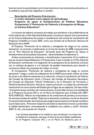 23
favorece tanto los aprendizajes como la permanencia en las instituciones educativas, en
la medida en que permite resignificar su sentido.
Descripción del Proyecto Convivencia:
el centro educativo como espacio de aprendizajes.
Programa de apoyo al fortalecimiento de Políticas Educativas
Componente 2:“Prevención de Violencia y Emergentes de Riesgo
en Centros Educativos”
La iniciativa de elaborar proyectos de trabajo que atendieran a las problemáticas de
la formulación de un Plan Nacional de Educación y la tarea en relación con la convivencia
en los Centros Educativos fue puesta a consideración del comité de coordinación del
Programa UnaONU en el año 2007, como una iniciativa de la Dirección Nacional de
Educación de la ANEP.
El Proyecto “Prevención de la violencia y emergentes de riesgo en los centros
educativos” se comenzó a implementar en el mes de octubre de 2008, conjuntamente
con el “Plan Nacional de Educación”, formando parte del Programa de “Apoyo al
fortalecimiento de las políticas educativas”, denominándose Componente 2.
Ambos componentes se relacionan y retroalimentan mutuamente. En la medida en
que las acciones desarrolladas por el Componente 2 sean incluidas en el Plan Nacional
de Educación contribuirán a la integración de la perspectiva de los derechos humanos
con un enfoque de género y a la inclusión de posibles lineamientos para abordar la
convivencia desde una propuesta de trabajo curricular.
El Componente “Prevención de violencia y emergentes de riesgo en centros
educativos” integra a todos los subsistemas de la ANEP, procurando unificar las líneas
de acción y de reflexión existentes en la institución. Incluye la coordinación de Políticas
del Consejo de Educación Inicial y Primaria, del Consejo de Educación Secundaria,
del Consejo de Educación Técnico Profesional y de la Dirección de Formación y
Perfeccionamiento Docente. Asimismo, supone promover un trabajo de coordinación
institucional con otros actores del Estado para el logro de sus objetivos. De este modo,
“el proyecto busca contribuir de manera directa a la prioridad número tres establecida
en el Programa Conjunto (PC) y en el Marco de Asistencia para el Desarrollo 2007-
2010 (MANUD): ‘Reducir las inequidades en las condiciones de partida y en el acceso a
los servicios sociales de calidad’. Dado que la educación constituye uno de los derechos
humanos fundamentales, las iniciativas que integran este proyecto contribuyen también a
la prioridad cuatro, ‘Promover el ejercicio de todos los derechos humanos y profundizar
la calidad democrática, incrementando la ciudadanía civil, política y social” (Viscardi,
2009: 3). Así, y de acuerdo con Viscardi:
“Las iniciativas planteadas en la medida en que contribuyen a la mejora de
la calidad de la educación, permean al resto de las prioridades establecidas
en el Programa Conjunto (PC) y en el Marco de Asistencia para el
 