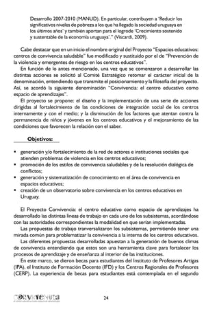 24
Desarrollo 2007-2010 (MANUD). En particular, contribuyen a ‘Reducir los
significativos niveles de pobreza a los que ha llegado la sociedad uruguaya en
los últimos años’ y también aportan para el logrode ‘Crecimiento sostenido
y sustentable de la economía uruguaya’.” (Viscardi, 2009).
Cabe destacar que en un inicio el nombre original del Proyecto “Espacios educativos:
centros de convivencia saludable” fue modificado y sustituido por el de “Prevención de
la violencia y emergentes de riesgo en los centros educativos”.
En función de lo antes mencionado, una vez que se comenzaron a desarrollar las
distintas acciones se solicitó al Comité Estratégico retomar el carácter inicial de la
denominación, entendiendo que transmite el posicionamiento y la filosofía del proyecto.
Así, se acordó la siguiente denominación “Convivencia: el centro educativo como
espacio de aprendizajes”.
El proyecto se propone: el diseño y la implementación de una serie de acciones
dirigidas al fortalecimiento de las condiciones de integración social de los centros
internamente y con el medio; y la disminución de los factores que atentan contra la
permanencia de niños y jóvenes en los centros educativos y el mejoramiento de las
condiciones que favorecen la relación con el saber.
Objetivos:
generación y/o fortalecimiento de la red de actores e instituciones sociales queƒƒ
atienden problemas de violencia en los centros educativos;
promoción de los estilos de convivencia saludables y de la resolución dialógica deƒƒ
conflictos;
generación y sistematización de conocimiento en el área de convivencia enƒƒ
espacios educativos;
creación de un observatorio sobre convivencia en los centros educativos enƒƒ
Uruguay.
El Proyecto Convivencia: el centro educativo como espacio de aprendizajes ha
desarrollado las distintas líneas de trabajo en cada uno de los subsistemas, acordándose
con las autoridades correspondientes la modalidad en que serían implementadas.
Las propuestas de trabajo tranversalizaron los subsistemas, permitiendo tener una
mirada común para problematizar la convivencia a la interna de los centros educativos.
Las diferentes propuestas desarrolladas apuestan a la generación de buenos climas
de convivencia entendiendo que estos son una herramienta clave para fortalecer los
procesos de aprendizaje y de enseñanza al interior de las instituciones.
En este marco, se dieron becas para estudiantes del Instituto de Profesores Artigas
(IPA), el Instituto de Formación Docente (IFD) y los Centros Regionales de Profesores
(CERP). La experiencia de becas para estudiantes está contemplada en el segundo
 