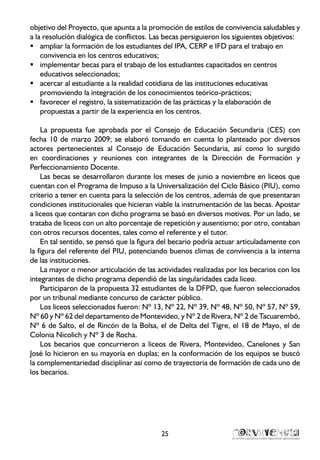 25
objetivo del Proyecto, que apunta a la promoción de estilos de convivencia saludables y
a la resolución dialógica de conflictos. Las becas persiguieron los siguientes objetivos:
ampliar la formación de los estudiantes del IPA, CERP e IFD para el trabajo enƒƒ
convivencia en los centros educativos;
implementar becas para el trabajo de los estudiantes capacitados en centrosƒƒ
educativos seleccionados;
acercar al estudiante a la realidad cotidiana de las instituciones educativasƒƒ
promoviendo la integración de los conocimientos teórico-prácticos;
favorecer el registro, la sistematización de las prácticas y la elaboración deƒƒ
propuestas a partir de la experiencia en los centros.
La propuesta fue aprobada por el Consejo de Educación Secundaria (CES) con
fecha 10 de marzo 2009; se elaboró tomando en cuenta lo planteado por diversos
actores pertenecientes al Consejo de Educación Secundaria, así como lo surgido
en coordinaciones y reuniones con integrantes de la Dirección de Formación y
Perfeccionamiento Docente.
Las becas se desarrollaron durante los meses de junio a noviembre en liceos que
cuentan con el Programa de Impuso a la Universalización del Ciclo Básico (PIU), como
criterio a tener en cuenta para la selección de los centros, además de que presentaran
condiciones institucionales que hicieran viable la instrumentación de las becas. Apostar
a liceos que contaran con dicho programa se basó en diversos motivos. Por un lado, se
trataba de liceos con un alto porcentaje de repetición y ausentismo; por otro, contaban
con otros recursos docentes, tales como el referente y el tutor.
En tal sentido, se pensó que la figura del becario podría actuar articuladamente con
la figura del referente del PIU, potenciando buenos climas de convivencia a la interna
de las instituciones.
La mayor o menor articulación de las actividades realizadas por los becarios con los
integrantes de dicho programa dependió de las singularidades cada liceo.
Participaron de la propuesta 32 estudiantes de la DFPD, que fueron seleccionados
por un tribunal mediante concurso de carácter público.
Los liceos seleccionados fueron: Nº 13, Nº 22, Nº 39, Nº 48, Nº 50, Nº 57, Nº 59,
Nº 60 y Nº 62 del departamento de Montevideo, y Nº 2 de Rivera, Nº 2 de Tacuarembó,
Nº 6 de Salto, el de Rincón de la Bolsa, el de Delta del Tigre, el 18 de Mayo, el de
Colonia Nicolich y Nº 3 de Rocha.
Los becarios que concurrieron a liceos de Rivera, Montevideo, Canelones y San
José lo hicieron en su mayoría en duplas; en la conformación de los equipos se buscó
la complementariedad disciplinar así como de trayectoria de formación de cada uno de
los becarios.
 