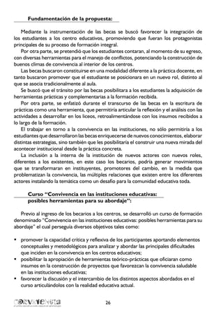26
Fundamentación de la propuesta:
Mediante la instrumentación de las becas se buscó favorecer la integración de
los estudiantes a los centro educativos, promoviendo que fueran los protagonistas
principales de su proceso de formación integral.
Por otra parte, se pretendió que los estudiantes contaran, al momento de su egreso,
con diversas herramientas para el manejo de conflictos, potenciando la construcción de
buenos climas de convivencia al interior de los centros.
Las becas buscaron constituirse en una modalidad diferente a la práctica docente, en
tanto buscaron promover que el estudiante se posicionara en un nuevo rol, distinto al
que se asocia tradicionalmente al aula.
Se buscó que el tránsito por las becas posibilitara a los estudiantes la adquisición de
herramientas prácticas y complementarias a la formación recibida.
Por otra parte, se enfatizó durante el transcurso de las becas en la escritura de
prácticas como una herramienta, que permitiría articular la reflexión y el análisis con las
actividades a desarrollar en los liceos, retroalimentándose con los insumos recibidos a
lo largo de la formación.
El trabajar en torno a la convivencia en las instituciones, no sólo permitiría a los
estudiantes que desarrollaron las becas enriquecerse de nuevos conocimientos, elaborar
distintas estrategias, sino también que les posibilitaría el construir una nueva mirada del
acontecer institucional desde la práctica concreta.
La inclusión a la interna de la institución de nuevos actores con nuevos roles,
diferentes a los existentes, en este caso los becarios, podría generar movimientos
que se transformaran en instituyentes, promotores del cambio, en la medida que
problematizan la convivencia, las múltiples relaciones que existen entre los diferentes
actores instalando la temática como un desafío para la comunidad educativa toda.
Curso “Convivencia en las instituciones educativas:
posibles herramientas para su abordaje”:
Previo al ingreso de los becarios a los centros, se desarrolló un curso de formación
denominado “Convivencia en las instituciones educativas: posibles herramientas para su
abordaje” el cual perseguía diversos objetivos tales como:
promover la capacidad crítica y reflexiva de los participantes aportando elementosƒƒ
conceptuales y metodológicos para analizar y abordar las principales dificultades
que inciden en la convivencia en los centros educativos;
posibilitar la apropiación de herramientas teórico-prácticas que oficiaran comoƒƒ
insumos en la construcción de proyectos que favorezcan la convivencia saludable
en las instituciones educativas;
favorecer la discusión y el intercambio de los distintos aspectos abordados en elƒƒ
curso articulándolos con la realidad educativa actual.
 