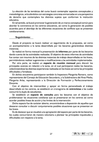 27
La elección de las temáticas del curso buscó contemplar aspectos conceptuales y
metodológicos, articulándolos con estrategias concretas enmarcadas en una perspectiva
de derecho que contemplara los distintos sujetos que conforman la institución
educativa.
En tal sentido, se buscó promover la generación de un marco conceptual común para
abordar la convivencia en los centros educativos, así como la generación de posibles
acuerdos para el abordaje de las diferentes situaciones de conflicto que se presentan
cotidianamente.
Seguimiento:
Desde el proyecto se buscó realizar un seguimiento de la propuesta, así como
un acompañamiento a la tarea desarrollada por los becarios generándose distintas
instancias.
Se realizó en forma mensual la presentación de informes por parte de los becarios
dando cuenta de las actividades realizadas. El objetivo de estos informes de actividades
fue contar con insumos de las distintas instancias de trabajo desarrolladas en los liceos,
permitiéndonos realizar sugerencias o modificaciones a las actividades implementadas.
Por otra parte, se realizó un espacio de reunión mensual para discutir los
principales avances en relación a la tarea, en el cual participaron todos los becarios,
colectivizándose las distintas experiencias realizadas en los liceos así como las principales
dificultades y fortalezas.
En dichos encuentros participaron también la Inspectora Margarita Romero, como
representante del Consejo de Educación Secundaria, y la Subdirectora del Área Media,
Margarita Arlas, representando a la Dirección de Formación y Perfeccionamiento
Docente.
Con el objetivo de intercambiar y apoyar en forma personalizada el trabajo
desarrollado en los centros, se estableció un cronograma de entrevistas a las cuales
concurrió la dupla de estudiantes.
Se estableció un espacio de consulta para los becarios con el objetivo de
problematizar las situaciones cotidianas que se presentaran en los centros así como
acordar posibles líneas de acción y los límites de la intervención.
Dicho espacio fue de carácter abierto, encontrándose a disposición de aquellos que
desearan consultar o discutir conjuntamente posibles situaciones que se presentan en
los liceos.
Es de destacar que se visualizó una apropiación del espacio por parte de los becarios,
los cuales concurrieron de manera voluntaria a plantear las principales inquietudes y
dificultades con respecto a la tarea.
 