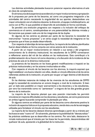 29
Las distintas actividades planteadas buscaron potenciar espacios alternativos al aula
en clave de complemento.
Eneltranscursodelaexperienciaseevidencióunmayorinvolucramientoyapropiación
de la propuesta por parte de los becarios, así como una progresiva integración a las
actividades del centro rescatando la singularidad de sus aportes; destacándose una
mayor articulación con el colectivo docente, la dirección, el equipo multidisciplinario, así
como con el PIU, lo que posibilitó el desarrollo de actividades en forma coordinada.
Se percibió una evolución progresiva con respecto a la inclusión del enfoque de
convivencia en el centro, constituyéndose en una potencialidad las distintas miradas y
formaciones que poseen cada uno de los integrantes de las duplas.
En algunos de los centros se planteó por parte de los becarios la necesidad de
instrumentar “nuevos proyectos” y en otros surgió la necesidad de integrarse en los
proyectos que el liceo ya estaba desarrollando.
Con respecto al abordaje de temas específicos, la mayoría de los talleres planificados
fueron desarrollados en forma conjunta con otros actores de la institución.
A partir de un mayor involucramiento en relación a sus tareas y del progresivo
conocimiento de la dinámica institucional, los estudiantes de la DFPD comenzaron
a reflexionar acerca del rol de los adultos en las instituciones. Esto contribuyó a la
problematización de su futuro rol como docentes y a la discusión de la incidencia de las
prácticas de aula en la dinámica institucional.
La presencia de los becarios en los liceos generó modificaciones e impactó en las
prácticas institucionales y en los actores involucrados en ellas.
Con respecto al vínculo de los becarios con los alumnos, la mayoría expresó que
logró establecer una buena relación con ellos, desde un vínculo diferente al de los otros
referentes adultos de la institución, en parte por ocupar un lugar distinto al del docente
de aula.
En las distintas instancias de trabajo de las vivencias de los estudiantes de DFPD
surgió la necesidad de constituirse en actores bisagras a nivel de la institución. Si bien
por un lado esto posibilitó un mayor acercamiento a los docentes y a los estudiantes,
por otro fue transmitido como no “pertenecer” a ninguno de los dos grandes grupos
dentro de la institución.
La mayoría de los becarios planteó que esta posición intermedia les permitió
vincularse sin mayores dificultades con los docentes y estudiantes, así como posicionarse
en ambos lugares buscando comprender lo planteado por ellos.
En algunos centros se enfatizó por parte de los becarios como altamente positiva la
inclusión de aspectos lúdicos en la propuesta educativa, siendo ésta una de las estrategias
utilizadas para fortalecer el vínculo con los estudiantes.
La mayoría de los becarios destacó diversos aprendizajes a partir de su tránsito por
los liceos en este “nuevo rol”. En tal sentido, plantearon la posibilidad de “desnaturalizar”
las prácticas cotidianas que se desarrollan en los centros. Por otro lado, destacaron la
mirada institucional que el tránsito por los liceos les ha permitido, descentrándose del
quehacer de aula, apostando a la globalidad de la institución.
 