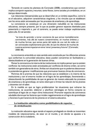 31
Tomando en cuenta los planteos de Coronado (2008), consideramos que convivir
implica compartir espacios y recursos, tanto físicos, como sociales y/o simbólicos, en un
tiempo determinado.
Las relaciones interpersonales que se desarrollan en un ámbito específico, como lo
es el educativo, adquieren características singulares, y los vínculos que se establecen
con los otros están atravesados por los procesos de enseñanza y de aprendizaje.
La convivencia se constituye en una dimensión ineludible en las instituciones
educativas, siempre presente, por lo que se pueden generar espacios diseñados para
potenciarla o mejorarla o, por el contrario, se puede evitar trabajar explícitamente
sobre ella. En tal sentido:
“se trata de aprender a tomar conciencia de que somos inevitablemente
convivientes, más allá de nuestro consentimiento, en muchos ámbitos y
de muchas formas; que somos parte del tejido de una red de redes sin
ser convocados explícitamente para ello; de que los efectos de muchas de
nuestras acciones impactan en otros ‘otros’ presentes y futuros” (Coronado,
2008: 88).
La convivencia entendida en este sentido está constituida por los diferentes actores
que conforman la comunidad educativa; éstos pueden convertirse en facilitadores u
obstaculizadores en la generación de buenos climas.
Pensar la convivencia a la interna de las instituciones no implica pensar que no existen
conflictos: las instituciones están atravesadas por conflictos de diverso orden, así como
también son generadoras de otros. Ambas son situaciones que no podemos desconocer
si pretendemos generar modificaciones que promuevan buenos climas de convivencia.
Partimos de la premisa de que las relaciones que se establecen a la interna de las
instituciones y con el entorno inciden en el logro de los aprendizajes, favoreciendo u
obstaculizando las posibilidades de que se generen de manera adecuada los procesos
de enseñanza y de aprendizaje, en tanto obstruyen o limitan las relación de los jóvenes
y docentes con el saber.
En la medida en que se logra problematizar las situaciones que vulneran las
instituciones, se acuerdan, elaboran y planifican estrategias en forma conjunta se
contribuye al logro de un mejor clima institucional. Promover espacios de convivencia
saludable disminuye los factores que inciden negativamente en el logro de aprendizajes
y favorece la permanencia de los jóvenes en el sistema educativo.
La institución educativa como posibilitadora de espacios
de simbolización
La institución educativa sigue siendo el espacio privilegiado en donde se transmiten
modelos de relacionamiento, de estar en el mundo, y en donde se apuesta a la
construcción de la ciudadanía.
 