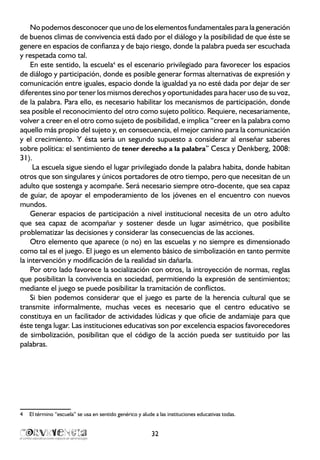 32
No podemos desconocer que uno de los elementos fundamentales para la generación
de buenos climas de convivencia está dado por el diálogo y la posibilidad de que éste se
genere en espacios de confianza y de bajo riesgo, donde la palabra pueda ser escuchada
y respetada como tal.
En este sentido, la escuela4
es el escenario privilegiado para favorecer los espacios
de diálogo y participación, donde es posible generar formas alternativas de expresión y
comunicación entre iguales, espacio donde la igualdad ya no esté dada por dejar de ser
diferentes sino por tener los mismos derechos y oportunidades para hacer uso de su voz,
de la palabra. Para ello, es necesario habilitar los mecanismos de participación, donde
sea posible el reconocimiento del otro como sujeto político. Requiere, necesariamente,
volver a creer en el otro como sujeto de posibilidad, e implica “creer en la palabra como
aquello más propio del sujeto y, en consecuencia, el mejor camino para la comunicación
y el crecimiento. Y ésta sería un segundo supuesto a considerar al enseñar saberes
sobre política: el sentimiento de tener derecho a la palabra” Cesca y Denkberg, 2008:
31).
La escuela sigue siendo el lugar privilegiado donde la palabra habita, donde habitan
otros que son singulares y únicos portadores de otro tiempo, pero que necesitan de un
adulto que sostenga y acompañe. Será necesario siempre otro-docente, que sea capaz
de guiar, de apoyar el empoderamiento de los jóvenes en el encuentro con nuevos
mundos.
Generar espacios de participación a nivel institucional necesita de un otro adulto
que sea capaz de acompañar y sostener desde un lugar asimétrico, que posibilite
problematizar las decisiones y considerar las consecuencias de las acciones.
Otro elemento que aparece (o no) en las escuelas y no siempre es dimensionado
como tal es el juego. El juego es un elemento básico de simbolización en tanto permite
la intervención y modificación de la realidad sin dañarla.
Por otro lado favorece la socialización con otros, la introyección de normas, reglas
que posibilitan la convivencia en sociedad, permitiendo la expresión de sentimientos;
mediante el juego se puede posibilitar la tramitación de conflictos.
Si bien podemos considerar que el juego es parte de la herencia cultural que se
transmite informalmente, muchas veces es necesario que el centro educativo se
constituya en un facilitador de actividades lúdicas y que oficie de andamiaje para que
éste tenga lugar. Las instituciones educativas son por excelencia espacios favorecedores
de simbolización, posibilitan que el código de la acción pueda ser sustituido por las
palabras.
4	 El término “escuela” se usa en sentido genérico y alude a las instituciones educativas todas.
 