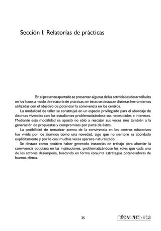 Sección I: Relatorías de prácticas
Enelpresenteapartadosepresentanalgunasdelasactividadesdesarrolladas
en los liceos a modo de relatoría de prácticas; en éstas se destacan distintas herramientas
utilizadas con el objetivo de potenciar la convivencia en los centros.
La modalidad de taller se constituyó en un espacio privilegiado para el abordaje de
distintas vivencias con los estudiantes problematizándose sus necesidades e intereses.
Mediante esta modalidad se apostó no sólo a rescatar sus voces sino también a la
generación de propuestas y compromisos por parte de éstos.
La posibilidad de tematizar acerca de la convivencia en los centros educativos
fue vivida por los alumnos como una novedad, algo que no siempre es abordado
explícitamente y por lo cual muchas veces aparece naturalizado.
Se destaca como positivo haber generado instancias de trabajo para abordar la
convivencia cotidiana en las instituciones, problematizándose los roles que cada uno
de los actores desempeña, buscando en forma conjunta estrategias potenciadoras de
buenos climas.
35
 
