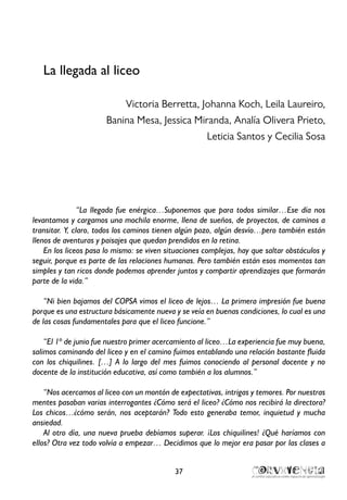 La llegada al liceo
Victoria Berretta, Johanna Koch, Leila Laureiro,
Banina Mesa, Jessica Miranda, Analía Olivera Prieto,
Leticia Santos y Cecilia Sosa
“La llegada fue enérgica…Suponemos que para todos similar…Ese día nos
levantamos y cargamos una mochila enorme, llena de sueños, de proyectos, de caminos a
transitar. Y, claro, todos los caminos tienen algún pozo, algún desvío…pero también están
llenos de aventuras y paisajes que quedan prendidos en la retina.
En los liceos pasa lo mismo: se viven situaciones complejas, hay que saltar obstáculos y
seguir, porque es parte de las relaciones humanas. Pero también están esos momentos tan
simples y tan ricos donde podemos aprender juntos y compartir aprendizajes que formarán
parte de la vida.”
“Ni bien bajamos del COPSA vimos el liceo de lejos… La primera impresión fue buena
porque es una estructura básicamente nueva y se veía en buenas condiciones, lo cual es una
de las cosas fundamentales para que el liceo funcione.”
“El 1º de junio fue nuestro primer acercamiento al liceo…La experiencia fue muy buena,
salimos caminando del liceo y en el camino fuimos entablando una relación bastante fluida
con los chiquilines. […] A lo largo del mes fuimos conociendo al personal docente y no
docente de la institución educativa, así como también a los alumnos.”
“Nos acercamos al liceo con un montón de expectativas, intrigas y temores. Por nuestras
mentes pasaban varias interrogantes ¿Cómo será el liceo? ¿Cómo nos recibirá la directora?
Los chicos…¿cómo serán, nos aceptarán? Todo esto generaba temor, inquietud y mucha
ansiedad.
Al otro día, una nueva prueba debíamos superar. ¡Los chiquilines! ¿Qué haríamos con
ellos? Otra vez todo volvía a empezar… Decidimos que lo mejor era pasar por las clases a
37
 