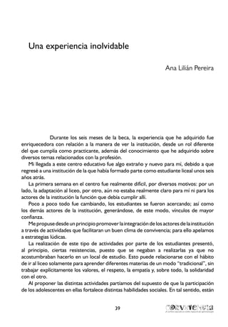 Una experiencia inolvidable
Ana Lilián Pereira
Durante los seis meses de la beca, la experiencia que he adquirido fue
enriquecedora con relación a la manera de ver la institución, desde un rol diferente
del que cumplía como practicante, además del conocimiento que he adquirido sobre
diversos temas relacionados con la profesión.
Mi llegada a este centro educativo fue algo extraño y nuevo para mí, debido a que
regresé a una institución de la que había formado parte como estudiante liceal unos seis
años atrás.
La primera semana en el centro fue realmente difícil, por diversos motivos: por un
lado, la adaptación al liceo, por otro, aún no estaba realmente claro para mí ni para los
actores de la institución la función que debía cumplir allí.
Poco a poco todo fue cambiando, los estudiantes se fueron acercando; así como
los demás actores de la institución, generándose, de este modo, vínculos de mayor
confianza.
Me propuse desde un principio promover la integraciónde los actores de la institución
a través de actividades que facilitaran un buen clima de convivencia; para ello apelamos
a estrategias lúdicas.
La realización de este tipo de actividades por parte de los estudiantes presentó,
al principio, ciertas resistencias, puesto que se negaban a realizarlas ya que no
acostumbraban hacerlo en un local de estudio. Esto puede relacionarse con el hábito
de ir al liceo solamente para aprender diferentes materias de un modo “tradicional”, sin
trabajar explícitamente los valores, el respeto, la empatía y, sobre todo, la solidaridad
con el otro.
Al proponer las distintas actividades partíamos del supuesto de que la participación
de los adolescentes en ellas fortalece distintas habilidades sociales. En tal sentido, están
39
 