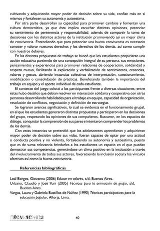 cultivando y adquiriendo mayor poder de decisión sobre su vida, confían más en sí
mismos y fortalecen su autonomía y autoestima.
Por otra parte desarrollan su capacidad para promover cambios y fomentan una
cultura democrática, ya que ésta implica escuchar distintas opiniones, potenciar
su sentimiento de pertenencia y responsabilidad, además de compartir la toma de
decisiones con los distintos actores de la institución promoviendo así un mejor clima
de convivencia. Entendiendo que para potenciar una buena convivencia es necesario
conocer y valorar nuestros derechos y los derechos de los demás, así como cumplir
con nuestros deberes.
En las distintas propuestas de trabajo se buscó que los estudiantes propiciaran una
acción educativa partiendo de una concepción integral de su persona, sus emociones,
pensamientos y experiencias para promover relaciones de cooperación, solidaridad y
respeto mutuo, facilitando la explicación y verbalización de sentimientos, creencias,
valores y gestos, abriendo instancias colectivas de interpretación, cuestionamiento,
modificación o consolidación de prácticas. Beneficiando también la importancia del
trabajo en equipo y el aporte individual de cada estudiante.
El contexto del juego colocó a los participantes frente a diversas situaciones; entre
éstas hubo desafíos que debían resolver en interacción solidaria y cooperativa con otras
personas desarrollando habilidades para el trabajo en equipo, capacidad de organización,
resolución de conflictos, negociación y definición de estrategias
Se lograron avances significativos, lo cual se evidencia en el funcionamiento grupal,
en el que los estudiantes generaron distintas propuestas y participaron en las decisiones
del grupo, respetando las opiniones de sus compañeros. Buscaron, en los espacios de
diálogo, conquistar la comprensión de sus pares e intentaron comprender los problemas
de los demás.
Con estas instancias se pretendió que los adolescentes aprendieran y adquirieran
mayor poder de decisión sobre sus vidas, fueran capaces de optar por una actitud
o conducta positiva y no violenta, fortaleciendo su autonomía y autoestima, puesto
que es de suma relevancia brindarles a los estudiantes un espacio en el que puedan
demostrar sus competencias, generándose un clima positivo en la institución a través
del involucramiento de todos sus actores, favoreciendo la inclusión social y los vínculos
afectivos así como la buena convivencia.
Referencias bibliográficas
Leal Borges, Giovanna (2006) Educar en valores, s/d, Buenos Aires.
Urbano, Claudio y José Yuni (2005) Técnicas para la animación de grupo, s/d,
Buenos Aires.
Vargas, Laura y Gabriela Bustillos de Núñez (1990) Técnicas participativas para la
educación popular, Alforja, Lima.
40
 