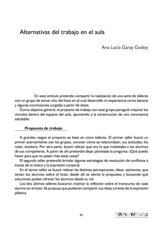 Alternativas del trabajo en el aula
Ana Lucía Garay Godoy
En este artículo pretendo compartir la realización de una serie de talleres
con un grupo de tercer año del liceo en el cual desarrollé mi experiencia como becaria
y algunas conclusiones surgidas a partir de éstos.
Como objetivo general, el proyecto de trabajo con este grupo persiguió mejorar los
vínculos dentro del espacio del aula, apuntando a la construcción de una convivencia
saludable.
Propuesta de trabajo
A grandes rasgos el proyecto se basó en cinco talleres. El primer taller buscó un
primer acercamiento con los grupos, conocer cómo se relacionaban, sus actitudes, los
roles, etcétera. Por otra parte, buscó relevar qué era lo que molestaba a los alumnos
de sus compañeros. A partir de ahí pretendió dejar planteada la pregunta: ¿Qué puedo
hacer para que no pasen más estas cosas?
El segundo taller pretendió brindar algunas estrategias de resolución de conflictos a
través de lo lúdico y la expresión corporal.
En el tercer taller se buscó relevar las distintas percepciones, ideas, opiniones, que
tenían los alumnos sobre el liceo; desde allí se alentó la propuesta y buscando qué
soluciones podían ofrecer los alumnos desde su rol.
Los dos últimos talleres buscaron motivar la reflexión sobre el transcurso de cada
alumno en el liceo. Se propuso que pudieran compartir sus ideas a través de la expresión
plástica.
41
 