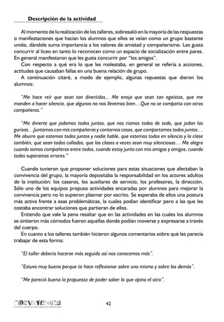 Descripción de la actividad
Al momento de la realización de los talleres, sobresalió en la mayoría de las respuestas
o manifestaciones que hacían los alumnos que ellos se veían como un grupo bastante
unido, dándole suma importancia a los valores de amistad y compañerismo. Les gusta
concurrir al liceo en tanto lo reconocen como un espacio de socialización entre pares.
En general manifestaron que les gusta concurrir por “los amigos”.
Con respecto a qué era lo que les molestaba, en general se refería a acciones,
actitudes que causaban fallas en una buena relación de grupo.
A continuación citaré, a modo de ejemplo, algunas repuestas que dieron los
alumnos:
“Me hace reír que sean tan divertidos... Me enoja que sean tan egoístas, que me
manden a hacer silencio, que algunos no nos llevemos bien…Que no se comparta con otros
compañeros.”
“Me divierte que jodamos todos juntos, que nos riamos todos de todo, que jodan las
gurisas…Juntarnos con mis compañeras y contarnos cosas, que compartamos todos juntos…
Me aburre que estemos todos juntos y nadie hable, que estemos todos en silencio y la clase
también, que sean todos callados, que las clases a veces sean muy silenciosas… Me alegro
cuando somos compañeros entre todos, cuando estoy junto con mis amigas y amigos, cuando
todos superamos errores.”
Cuando tuvieron que proponer soluciones para estas situaciones que afectaban la
convivencia del grupo, la mayoría depositaba la responsabilidad en los actores adultos
de la institución: los caseros, los auxiliares de servicio, los profesores, la dirección.
Sólo uno de los equipos propuso actividades encaradas por alumnos para mejorar la
convivencia pero no lo supieron plasmar por escrito. Se esperaba de ellos una postura
más activa frente a esas problemáticas, la cuales podían identificar pero a las que les
costaba encontrar soluciones que partieran de ellos.
Entiendo que vale la pena resaltar que en las actividades en las cuales los alumnos
se sintieron más cómodos fueron aquellas donde podían moverse y expresarse a través
del cuerpo.
En cuanto a los talleres también hicieron algunos comentarios sobre qué les parecía
trabajar de esta forma:
“El taller debería hacerse más seguido así nos conocemos más”.
“Estuvo muy bueno porque te hace reflexionar sobre uno mismo y sobre los demás”.
“Me pareció buena la propuesta de poder saber lo que opina el otro”.
42
 