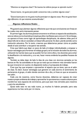 “Mientras no tengamos clase!!! Tan buenos los talleres porque se aprende mucho”.
“Estuvo bueno, me gusta para poder conocernos más y cambiar algunas cosas”.
“Estuvo bueno pero no me gusta mucho participar en algunas cosas. Pero me gusta hacer
algo diferente a lo que estamos acostumbrados”.
Algunas reflexiones finales
Me gustaría aquí plantear algunas reflexiones que más que conclusiones son líneas en
las cuales creo sería interesante pensar.
En primer lugar, los alumnos parecen encontrar en el liceo un espacio de socialización,
estoserelevacomoelsentidoprincipalqueellosmanifiestanparaconcurrir.Sinembargo,
no aparece el liceo como lugar de aprendizajes disciplinares, de saberes útiles para el
desarrollo de la vida en sociedad y el desarrollo personal. Es decir, pierde sentido como
institución educativa. Por lo tanto, creemos que deberíamos pensar cómo es posible
desde el aula contribuir a recuperar ese sentido.
Creo que habría que dejar un poco de lado el trabajo individualizado y empezar a
buscar estrategias para fomentar el trabajo grupal y así la inclusión de todos los alumnos,
utilizando los fuertes lazos que se pueden formar entre ellos y los docentes para evitar
la desafiliación a la institución y, a su vez, hacer menos evidente los posibles fracasos de
algunos.
También se debe dejar de lado la idea de una clase con alumnos sentados en los
bancos en fila: las actividades en las que se notó que se sintieron más cómodos fueron
las que innovaron en cuanto a la disposición áulica y la propuesta de trabajo.
Creo que hay que empezar a aprovechar el espacio que se tiene, que es el salón
de clase. Es decir, buscar estrategias que generen en cada alumno el sentimiento de
pertenencia al grupo, al salón donde conviven día a día y al liceo en que se encuentra
ese salón.
Cada uno de nosotros, como futuros docentes, debemos ser capaces de crear
nuestro propio ambiente de trabajo y aprovechar lo que tenemos a nuestro alcance para
transformar esos espacios de convivencia, para que sean más cómodos para nosotros
y para los estudiantes.
Quizá todo esto no sea nada nuevo, ya muchos lo habrán pensado; pero esta
experiencia me hizo verlo por mí misma.
43
 