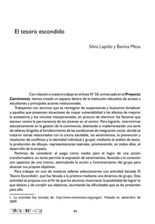 El tesoro escondido
Silvia Lapido y Banina Mesa
Con relación a nuestro trabajo en el liceo N° 50, enmarcado en el Proyecto
Convivencia, hemos creado un espacio dentro de la institución educativa de acceso a
estudiantes y principales actores institucionales.
Trabajamos con alumnos que se reintegran de suspensiones y buscamos fortalecer
a aquellos que presentan situaciones de mayor vulnerabilidad a los efectos de mejorar
la autoestima y los vínculos interpersonales, en procura de disminuir los factores que
atentan contra la permanencia de los jóvenes en el centro. Para lograrlo, intervinimos
educativamente en la gestión de la convivencia, diseñando e implementando una serie
de talleres dirigidos al fortalecimiento de las condiciones de integración social, donde se
trataron temas relacionados con la cocina saludable, los sentimientos, la prevención y
resolución de conflictos y la identidad individual y grupal; mediante el análisis de texto,
la producción de dibujos, representaciones teatrales, promoviendo, en todos ellos, el
desarrollo de la empatía.
Partimos de considerar al juego como medio para el logro de una acción
transformadora, en tanto permite la expresión de sentimientos, llevando a la conexión
con aspectos de uno mismo, estimulando la acción y funcionamiento del grupo para
alcanzar sus propios objetivos.
Para trabajar en uno de nuestros talleres seleccionamos una actividad llamada El
Tesoro Escondido5
, que fue llevada a la práctica mediante una dinámica de grupo. Esta
actividad se propuso con el fin de que los alumnos vivenciaran la posibilidad de lograr lo
que desean y de cumplir sus objetivos, asumiendo las dificultades que se les presenten
para ello.
5	 La actividad fue tomada de: http://www.marianistas.org/juegos/. Visitada en setiembre de
2009.
44
 
