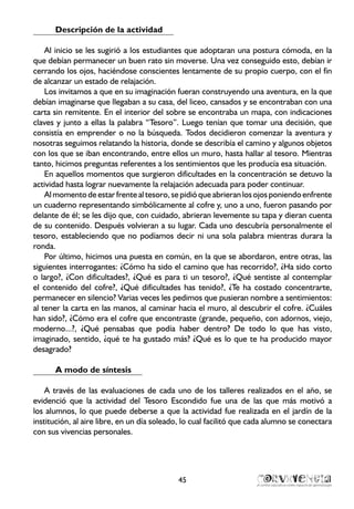 Descripción de la actividad
Al inicio se les sugirió a los estudiantes que adoptaran una postura cómoda, en la
que debían permanecer un buen rato sin moverse. Una vez conseguido esto, debían ir
cerrando los ojos, haciéndose conscientes lentamente de su propio cuerpo, con el fin
de alcanzar un estado de relajación.
Los invitamos a que en su imaginación fueran construyendo una aventura, en la que
debían imaginarse que llegaban a su casa, del liceo, cansados y se encontraban con una
carta sin remitente. En el interior del sobre se encontraba un mapa, con indicaciones
claves y junto a ellas la palabra “Tesoro”. Luego tenían que tomar una decisión, que
consistía en emprender o no la búsqueda. Todos decidieron comenzar la aventura y
nosotras seguimos relatando la historia, donde se describía el camino y algunos objetos
con los que se iban encontrando, entre ellos un muro, hasta hallar al tesoro. Mientras
tanto, hicimos preguntas referentes a los sentimientos que les producía esa situación.
En aquellos momentos que surgieron dificultades en la concentración se detuvo la
actividad hasta lograr nuevamente la relajación adecuada para poder continuar.
Almomentodeestarfrentealtesoro,sepidióqueabrieranlosojosponiendoenfrente
un cuaderno representando simbólicamente al cofre y, uno a uno, fueron pasando por
delante de él; se les dijo que, con cuidado, abrieran levemente su tapa y dieran cuenta
de su contenido. Después volvieran a su lugar. Cada uno descubría personalmente el
tesoro, estableciendo que no podíamos decir ni una sola palabra mientras durara la
ronda.
Por último, hicimos una puesta en común, en la que se abordaron, entre otras, las
siguientes interrogantes: ¿Cómo ha sido el camino que has recorrido?, ¿Ha sido corto
o largo?, ¿Con dificultades?, ¿Qué es para ti un tesoro?, ¿Qué sentiste al contemplar
el contenido del cofre?, ¿Qué dificultades has tenido?, ¿Te ha costado concentrarte,
permanecer en silencio? Varias veces les pedimos que pusieran nombre a sentimientos:
al tener la carta en las manos, al caminar hacia el muro, al descubrir el cofre. ¿Cuáles
han sido?, ¿Cómo era el cofre que encontraste (grande, pequeño, con adornos, viejo,
moderno...?, ¿Qué pensabas que podía haber dentro? De todo lo que has visto,
imaginado, sentido, ¿qué te ha gustado más? ¿Qué es lo que te ha producido mayor
desagrado?
A modo de síntesis
A través de las evaluaciones de cada uno de los talleres realizados en el año, se
evidenció que la actividad del Tesoro Escondido fue una de las que más motivó a
los alumnos, lo que puede deberse a que la actividad fue realizada en el jardín de la
institución, al aire libre, en un día soleado, lo cual facilitó que cada alumno se conectara
con sus vivencias personales. 	
45
 