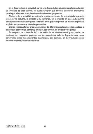 En el desarrollo de la actividad, surgió una diversidad de situaciones relacionadas con
las vivencias de cada alumno, los cuales tuvieron que afrontar diferentes alternativas
para llegar a la meta, cumpliendo con los objetivos propuestos.
Al cierre de la actividad se realizó la puesta en común de lo trabajado buscando
favorecer la escucha, la empatía y la confianza, en la medida en que cada alumno
participante intentaba compartir su relato, en el que se exponían de manera explícita o
implícita sentimientos y vivencias personales.
Dichos relatos referían a las superaciones de diferentes realidades, relacionadas a la
estabilidad económica, confort y amor, ya sea familiar, de amistad o de pareja.
Este espacio de trabajo facilitó la inclusión de los alumnos en el grupo, en la cual
pudimos ver resultados positivos en los posteriores talleres, logrando una mejor
convivencia entre los estudiantes manifestada, por ejemplo, en la vinculación entre
varones-mujeres y alumnos-docente.
46
 