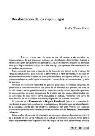 Revalorización de los viejos juegos
Analía Olivera Prieto
Tras un primer mes de observación del centro y de escuchar las
preocupaciones de sus diferentes actores, se identificaron determinados lugares y
horarios que eran particularmente conflictivos. Así, comenzaron a trazarse las primeras
ideas para lograr desde el trabajo de la becaria algo que aportara a la intervención en
los problemas planteados.
Todo comenzó con una propuesta de la dirección del centro de la creación de
“brigadas estudiantiles” para mejorar la convivencia a la hora del recreo, ya que era en
este momento cuando se veían los principales conflictos entre pares debido, quizás, al
poco control que se podía lograr en un espacio tan amplio y con un número tan grande
de alumnos.
Teniendo en cuenta la necesidad de generar propuestas de trabajo conjuntas, se
pensó que la toma de conciencia por parte de los alumnos más grandes del liceo de
las dificultades que se generaban en los cinco minutos del recreo ayudaría a prevenir
las consecuencias de estos desórdenes. Se trabajó, así, con grupos identificados por
las adscriptas de cada turno como dispuestos al trabajo, realizando una tarea de
identificación de los problemas con éstos y el planteo de posibles soluciones.
Se presenta así el Proyecto de la Brigada Estudiantil (forma en la que ellos lo
nombraron a posteriori), con base en la autogestión y dándoles lugar para la realización
de propuestas acorde con los objetivos planteados por ellos mismos en sucesivas
instancias de sensibilización llevadas adelante por la becaria del Proyecto Convivencia
del centro.
Cabe resaltar el entusiasmo observado desde un principio en la puesta en marcha
de la Brigada, lo cual se vio reflejado en el trabajo a contraturno durante horas para la
mejor implementación de lo proyectado. Así, un par de días antes del comienzo efectivo
47
 