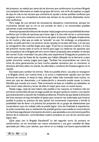 del proyecto, se realizó por parte de los alumnos que conformaron la primera Brigada
una campaña informativa en todos los grupos del turno, con el fin de explicar su papel
de aquí en más en los recreos que consistiría en ayudar a evitar posibles conflictos que
surgieran entre sus compañeros durante ese tiempo en los puntos detectados como
más conflictivos.
Pero luego de una semana los entusiasmos decayeron notoriamente, porque los
muchachos sentían que su rol no era tomado en serio y no encontraban posibles
soluciones a este inconveniente.
Antelapropuestadelabecariaderescatarviejosjuegoscomounaposibilidaddeevitar
conflictos por la falta de opciones para hacer algo a la hora del recreo o contrarrestar
los juegos de mucha violencia como forma de pasar el tiempo, la Brigada simplemente
se rió mucho y dijo que ya nadie se “prendía” en eso. Sin embargo, se propusieron
probar, se pidió permiso y se pintaron varias rayuelas en el patio del liceo, a la vez que
se consiguieron dos cuerdas largas para jugar. ¡Cuál fue su sorpresa cuando a la hora
del próximo recreo todo el turno se formó para jugar y/u observar las opciones que
los compañeros de la Brigada del otro turno habían propuesto para emplear el tiempo
del recreo! ¡Cuán motivador fue para ellos esta experiencia! Enseguida se pusieron en
marcha para que las líneas de las rayuelas que habían dibujado no se borraran y para
poder encontrar nuevos juegos para jugar. También fue sorprendente ver cómo los
niños de otras generaciones ya hace mucho pasadas revivieron por un momento: la
directora del liceo saltó a la cuerda, las adscriptas y auxiliares de limpieza jugaron en la
rayuela.
Eso bastó para cambiar los ánimos. Todo era posible ahora. Las pilas se recargaron
y la Brigada volvió con nuevos bríos a su turno a implementar aquello que tan bien
funcionó de mañana. A veces lo viejo, sólo por haber sido inventado hace mucho, no
tiene por qué ser descartado, y el redescubrirlo y renovarlo puede causar la misma
felicidad que cuando era nuevo. Toda innovación se basa en modelos ya realizados: es
sólo revivir estos últimos y tomar de ellos lo mejor para crear un nuevo futuro.
Desde luego, nada de esto habría sido posible si los mayores no hubieran sido los
primeros convencidos de que el juego puede ser de gran ayuda en cuanto a una opción
para la prevención y solución de múltiples problemas. El hecho de que desde la dirección
del liceo siempre se haya brindado el apoyo para construir los andamiajes que hicieran
posible la puesta en práctica de esta opción fue sumamente importante y brindó la
posibilidad real de llevar a la práctica los proyectos de un grupo de adolescentes que
comprobaron que con trabajo todo se puede lograr. Una vez finalizada la experiencia,
se pudo comprobar que su realización fue posible gracias a que estaba en concordancia
con las líneas seguidas por el proyecto de centro, que apostaba a una convivencia pacífica
dentro de la institución, convirtiéndose nuestro proyecto en uno de los caminos para
lograr esto.
¿Qué pasó con la Brigada Estudiantil? La del segundo turno (la primera en
conformarse), se vio renovada con nuevo entusiasmo y una gran cantidad de ideas
aportadas por ellos y por adultos, que vieron en su trabajo una buena oportunidad de
48
 
