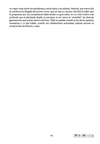 un mejor trato entre los estudiantes y entre éstos y los adultos. Además, ese mismo día
se conformó la Brigada del primer turno, que ya veía su camino más fácil al saber que
lo propuesto por sus compañeros había tenido un gran éxito, en un nivel mucho más
profundo que el planteado desde un principio, al ver como se “prendían” las diversas
generaciones que actúan dentro del liceo. Todo es posible cuando se les da los espacios
necesarios y, ni que hablar, cuando son adolescentes entusiastas quienes asumen el
compromiso de llevarlo a cabo.
49
 