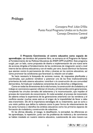 5
Prólogo
Consejera Prof. Lilián D’Elía
Punto Focal Programa Unidos en la Acción
Consejo Directivo Central
ANEP
El Proyecto Convivencia: el centro educativo como espacio de
aprendizajes, eje temático del presente libro, se enmarca en el Programa de Apoyo
al Fortalecimiento de las Políticas Educativas de ANEP-OPP-UnaONU. Este programa
surgió, por un lado, como propuesta de diseño e implementación de una nueva serie
de acciones dirigidas al fortalecimiento de las condiciones de integración social a nivel
interno de los centros educativos y con el medio; por otro, buscó disminuir los factores
que atentan contra la permanencia de niños y jóvenes en los centros educativos, así
como promover las condiciones que favorecen su relación con el saber.
Se hacía necesaria la búsqueda de acciones nuevas, de respuestas planificadas y
coordinadas, que pudieran vertebrar y potenciar uno de los fines tradicionalmente
prioritarios de todo sistema educativo: contribuir a la construcción de una comunidad
democrática, formada por ciudadanos conscientes de sus derechos y obligaciones.
Como en todas las dimensiones de la vida humana, la construcción de ciudadanía y el
trabajo en convivencia suponen reforzar el vínculo y el intercambio entre generaciones,
rompiendo los círculos cerrados del aislamiento y la incomunicación, que impiden el
proceso de transmisión de conocimiento. En toda sociedad, el proceso de transmisión
de saberes enlaza la experiencia de las generaciones anteriores con las venideras y el
conflicto escolar muchas veces está en el origen de la imposibilidad de llevar a cabo
esta transmisión. De ahí la importancia estratégica de su tratamiento, que se suma a
una visión política que define la violencia como la peor forma de relacionamiento de
los seres humanos e identifica los ámbitos educativos como los primeros espacios de
formación de ciudadanía y construcción de colectivos.
En las últimas décadas, el rezago, la desafiliación, la extraedad, las diferencias en
los aprendizajes, la repetición, junto con los problemas de violencia y de convivencia
se habían instalado en nuestro sistema educativo, cuestionando de esta manera sus
 