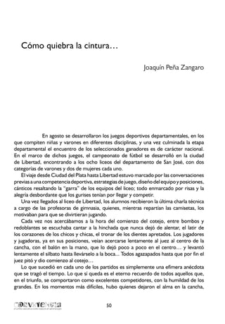 Cómo quiebra la cintura…
Joaquín Peña Zangaro
	
En agosto se desarrollaron los juegos deportivos departamentales, en los
que compiten niñas y varones en diferentes disciplinas, y una vez culminada la etapa
departamental el encuentro de los seleccionados ganadores es de carácter nacional.
En el marco de dichos juegos, el campeonato de fútbol se desarrolló en la ciudad
de Libertad, encontrando a los ocho liceos del departamento de San José, con dos
categorías de varones y dos de mujeres cada uno.
El viaje desde Ciudad del Plata hasta Libertad estuvo marcado por las conversaciones
previasaunacompetenciadeportiva,estrategiasdejuego,diseñodelequipoyposiciones,
cánticos resaltando la “garra” de los equipos del liceo; todo enmarcado por risas y la
alegría desbordante que los gurises tenían por llegar y competir.
Una vez llegados al liceo de Libertad, los alumnos recibieron la última charla técnica
a cargo de las profesoras de gimnasia, quienes, mientras repartían las camisetas, los
motivaban para que se divirtieran jugando.
Cada vez nos acercábamos a la hora del comienzo del cotejo, entre bombos y
redoblantes se escuchaba cantar a la hinchada que nunca dejó de alentar, el latir de
los corazones de los chicos y chicas, el tronar de los dientes apretados. Los jugadores
y jugadoras, ya en sus posiciones, veían acercarse lentamente al juez al centro de la
cancha, con el balón en la mano, que lo dejó poco a poco en el centro… y levantó
lentamente el silbato hasta llevárselo a la boca... Todos agazapados hasta que por fin el
juez pitó y dio comienzo al cotejo…
Lo que sucedió en cada uno de los partidos es simplemente una efímera anécdota
que se tragó el tiempo. Lo que sí queda es el eterno recuerdo de todos aquellos que,
en el triunfo, se comportaron como excelentes competidores, con la humildad de los
grandes. En los momentos más difíciles, hubo quienes dejaron el alma en la cancha,
50
 