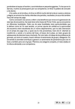 poniéndose el equipo al hombro, convirtiéndose en pequeños gigantes. Y a los que en la
derrota, muchos se preocuparon por sus compañeros, en llevar la palabra de consuelo
y de aliento.
A la vuelta, en el ómnibus, el clima no difirió mucho del de la ida en cuanto a cánticos
y alegría; se sumaron las charlas referidas a los partidos, resultados y lo ocurrido también
fuera del campo de juego.
Como conclusión nos vamos a referir a los beneficios que vimos en la generación de
este tipo de encuentros. San José tiene ocho liceos de Primer Ciclo, que se encuentran
en diferentes localidades. Cada una de estas localidades tiene particularidades que
la definen como tal. En este sentido, un primer apunte de utilidad es la oportunidad
de encuentro entre estudiantes de un mismo departamento, que no sólo interactúan
en el campo de juego sino, y quizá sea lo más provechoso, fuera de él. Libertad se
transformó, y yendo a la cantina del liceo, al kiosco de la plaza, se veían grupos de
adolescentes de distintos liceos charlando. Por otro lado, el trabajo de las profesoras de
gimnasia, así como el nuestro, buscó reforzar el sentimiento de grupo y delegación. En
tal sentido la actividad contribuyó a generar un sentimiento de pertenencia para con el
liceo y también para con el grupo. Mientras una categoría competía, el resto estaba en
la tribuna alentando a sus compañeros.
51
 