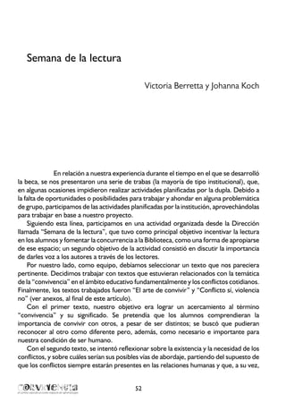 Semana de la lectura
Victoria Berretta y Johanna Koch
En relación a nuestra experiencia durante el tiempo en el que se desarrolló
la beca, se nos presentaron una serie de trabas (la mayoría de tipo institucional), que,
en algunas ocasiones impidieron realizar actividades planificadas por la dupla. Debido a
la falta de oportunidades o posibilidades para trabajar y ahondar en alguna problemática
de grupo, participamos de las actividades planificadas por la institución, aprovechándolas
para trabajar en base a nuestro proyecto.
Siguiendo esta línea, participamos en una actividad organizada desde la Dirección
llamada “Semana de la lectura”, que tuvo como principal objetivo incentivar la lectura
en los alumnos y fomentar la concurrencia a la Biblioteca, como una forma de apropiarse
de ese espacio; un segundo objetivo de la actividad consistió en discutir la importancia
de darles voz a los autores a través de los lectores.
Por nuestro lado, como equipo, debíamos seleccionar un texto que nos pareciera
pertinente. Decidimos trabajar con textos que estuvieran relacionados con la temática
de la “convivencia” en el ámbito educativo fundamentalmente y los conflictos cotidianos.
Finalmente, los textos trabajados fueron “El arte de convivir” y “Conflicto sí, violencia
no” (ver anexos, al final de este artículo).
Con el primer texto, nuestro objetivo era lograr un acercamiento al término
“convivencia” y su significado. Se pretendía que los alumnos comprendieran la
importancia de convivir con otros, a pesar de ser distintos; se buscó que pudieran
reconocer al otro como diferente pero, además, como necesario e importante para
nuestra condición de ser humano.
Con el segundo texto, se intentó reflexionar sobre la existencia y la necesidad de los
conflictos, y sobre cuáles serían sus posibles vías de abordaje, partiendo del supuesto de
que los conflictos siempre estarán presentes en las relaciones humanas y que, a su vez,
52
 
