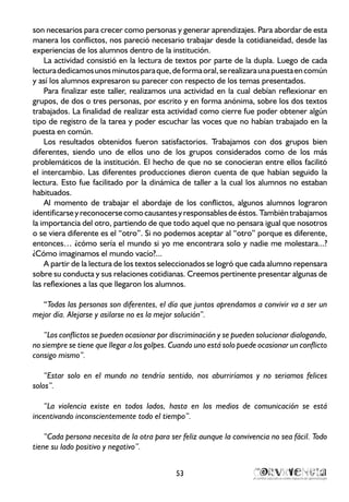 son necesarios para crecer como personas y generar aprendizajes. Para abordar de esta
manera los conflictos, nos pareció necesario trabajar desde la cotidianeidad, desde las
experiencias de los alumnos dentro de la institución.
La actividad consistió en la lectura de textos por parte de la dupla. Luego de cada
lecturadedicamosunosminutosparaque,deformaoral,serealizaraunapuestaencomún
y así los alumnos expresaron su parecer con respecto de los temas presentados.
Para finalizar este taller, realizamos una actividad en la cual debían reflexionar en
grupos, de dos o tres personas, por escrito y en forma anónima, sobre los dos textos
trabajados. La finalidad de realizar esta actividad como cierre fue poder obtener algún
tipo de registro de la tarea y poder escuchar las voces que no habían trabajado en la
puesta en común.
Los resultados obtenidos fueron satisfactorios. Trabajamos con dos grupos bien
diferentes, siendo uno de ellos uno de los grupos considerados como de los más
problemáticos de la institución. El hecho de que no se conocieran entre ellos facilitó
el intercambio. Las diferentes producciones dieron cuenta de que habían seguido la
lectura. Esto fue facilitado por la dinámica de taller a la cual los alumnos no estaban
habituados.
Al momento de trabajar el abordaje de los conflictos, algunos alumnos lograron
identificarseyreconocersecomocausantesyresponsablesdeéstos.Tambiéntrabajamos
la importancia del otro, partiendo de que todo aquel que no pensara igual que nosotros
o se viera diferente es el “otro”. Si no podemos aceptar al “otro” porque es diferente,
entonces… ¿cómo sería el mundo si yo me encontrara solo y nadie me molestara...?
¿Cómo imaginamos el mundo vacío?...
A partir de la lectura de los textos seleccionados se logró que cada alumno repensara
sobre su conducta y sus relaciones cotidianas. Creemos pertinente presentar algunas de
las reflexiones a las que llegaron los alumnos.
“Todas las personas son diferentes, el día que juntos aprendamos a convivir va a ser un
mejor día. Alejarse y asilarse no es la mejor solución”.
“Los conflictos se pueden ocasionar por discriminación y se pueden solucionar dialogando,
no siempre se tiene que llegar a los golpes. Cuando uno está solo puede ocasionar un conflicto
consigo mismo”.
“Estar solo en el mundo no tendría sentido, nos aburriríamos y no seriamos felices
solos”.
“La violencia existe en todos lados, hasta en los medios de comunicación se está
incentivando inconscientemente todo el tiempo”.
“Cada persona necesita de la otra para ser feliz aunque la convivencia no sea fácil. Todo
tiene su lado positivo y negativo”.
53
 