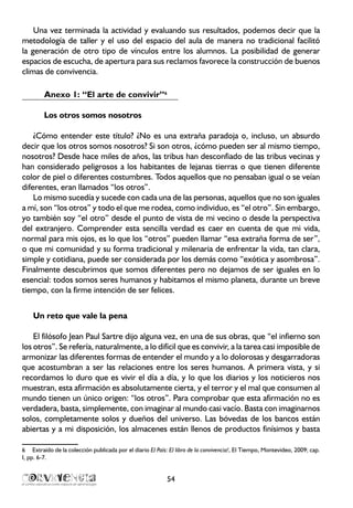 Una vez terminada la actividad y evaluando sus resultados, podemos decir que la
metodología de taller y el uso del espacio del aula de manera no tradicional facilitó
la generación de otro tipo de vínculos entre los alumnos. La posibilidad de generar
espacios de escucha, de apertura para sus reclamos favorece la construcción de buenos
climas de convivencia.
Anexo 1: “El arte de convivir”6
Los otros somos nosotros
¿Cómo entender este título? ¿No es una extraña paradoja o, incluso, un absurdo
decir que los otros somos nosotros? Si son otros, ¿cómo pueden ser al mismo tiempo,
nosotros? Desde hace miles de años, las tribus han desconfiado de las tribus vecinas y
han considerado peligrosos a los habitantes de lejanas tierras o que tienen diferente
color de piel o diferentes costumbres. Todos aquellos que no pensaban igual o se veían
diferentes, eran llamados “los otros”.
Lo mismo sucedía y sucede con cada una de las personas, aquellos que no son iguales
a mí, son “los otros” y todo el que me rodea, como individuo, es “el otro”. Sin embargo,
yo también soy “el otro” desde el punto de vista de mi vecino o desde la perspectiva
del extranjero. Comprender esta sencilla verdad es caer en cuenta de que mi vida,
normal para mis ojos, es lo que los “otros” pueden llamar “esa extraña forma de ser”,
o que mi comunidad y su forma tradicional y milenaria de enfrentar la vida, tan clara,
simple y cotidiana, puede ser considerada por los demás como “exótica y asombrosa”.
Finalmente descubrimos que somos diferentes pero no dejamos de ser iguales en lo
esencial: todos somos seres humanos y habitamos el mismo planeta, durante un breve
tiempo, con la firme intención de ser felices.
Un reto que vale la pena
El filósofo Jean Paul Sartre dijo alguna vez, en una de sus obras, que “el infierno son
los otros”. Se refería, naturalmente, a lo difícil que es convivir, a la tarea casi imposible de
armonizar las diferentes formas de entender el mundo y a lo dolorosas y desgarradoras
que acostumbran a ser las relaciones entre los seres humanos. A primera vista, y si
recordamos lo duro que es vivir el día a día, y lo que los diarios y los noticieros nos
muestran, esta afirmación es absolutamente cierta, y el terror y el mal que consumen al
mundo tienen un único origen: “los otros”. Para comprobar que esta afirmación no es
verdadera, basta, simplemente, con imaginar al mundo casi vacío. Basta con imaginarnos
solos, completamente solos y dueños del universo. Las bóvedas de los bancos están
abiertas y a mi disposición, los almacenes están llenos de productos finísimos y basta
6	 Extraído de la colección publicada por el diario El País: El libro de la convivencia!, El Tiempo, Montevideo, 2009; cap.
I, pp. 6-7.
54
 