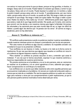con estirar mi mano para tomar lo que yo desee, porque no hay guardias, ni dueños, ni
testigos. Estoy solo en el mundo. Puedo habitar la mansión que desee y comer lo que
me plazca. Estoy solo en el mundo. Puedo bautizar la cuidad con mi nombre y nadie
lo podrá impedir porque estoy solo en el mundo. Y, paradójicamente, por esa misma
razón, porque estoy solo en el mundo, no puedo ser feliz. No tengo a nadie con quien
compartir lo que tengo. No tengo a nadie con quien hablar. No tengo a nadie a quien
amar. Nadie me observa. Para nadie soy “el otro”. Difícilmente podré estar seguro de
que existo y nada de lo que haga tendrá sentido. No queda, por lo tanto, otro camino
que convivir con los demás y con nosotros mismos para lograr la felicidad. Armonizar
las voluntades y las opiniones para que este mundo deje de ser un lugar tan difícil de
habitar y pueda algún día decirse que “el paraíso son los otros”. El camino es largo y
escabroso, pero no hay alternativa.
Anexo 2: “Conflicto sí, violencia no”7
*El conflicto suele presentarse cuando no podemos resolver nuestras necesidades, o
cuando nuestros intereses entran en choque o contradicción con los de otra persona.
*Por este motivo el conflicto es algo natural y cotidiano. Es imposible concebir una
sociedad en la que no se presenten conflictos.
*Los conflictos no son buenos ni malos. Lo bueno o lo malo es la forma como lo
resolvemos. Es por eso que decimos que alguien que resuelve un conflicto sin recurrir
a la violencia es alguien bastante creativo e inteligente.
*Para resolver un conflicto es preciso escuchar al otro y entender qué cosas le
molestan. Y una vez que lo hemos escuchado, expresar lo que nosotros sentimos y
hacernos responsables de nuestros sentimientos.
*Es preciso centrarnos en el problema y no en la otra persona, esto es: centrarnos
en resolver en el problema y no en cómo agredimos al otro, sabiendo que juzgar y
hacer comparaciones no contribuye a la resolución.
Los conflictos son un asunto que debe resolverse sólo entre aquellas personas que
se encuentren implicadas en el problema. Un tercero en medio de la discusión sobra, a
menos que se trate de un mediador. Por eso los espacios públicos no suelen ser un buen
lugar para reclamar a otros por sus comportamientos o pedir explicaciones, ya que la
otra persona podría sentirse incómoda al verse observada por otros.
7	 Extraído de la colección publicada por el diario El País: El libro de la convivencia!, El Tiempo, Montevideo, 2009; cap.
X, pp. 88.
55
 