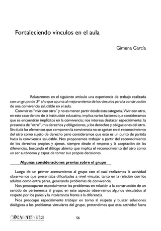 Fortaleciendo vínculos en el aula
Gimena García
Relataremos en el siguiente artículo una experiencia de trabajo realizada
con un grupo de 3er
año que apunta al mejoramiento de los vínculos para la construcción
de una convivencia saludable en el aula.
Convivir es “vivir con otro” y no es menor partir desde esta categoría. Vivir con otro,
en este caso dentro de la institución educativa, implica varios factores que consideramos
que se encuentran implícitos en la convivencia; nos interesa destacar especialmente: la
presencia de “otro”, mis derechos y obligaciones, y los derechos y obligaciones del otro.
Sin duda los elementos que componen la convivencia no se agotan en el reconocimiento
del otro como sujeto de derecho pero consideramos que esto es un punto de partida
hacia la convivencia saludable. Nos proponemos trabajar a partir del reconocimiento
de los derechos propios y ajenos, siempre desde el respeto y la aceptación de las
diferencias, buscando el diálogo abierto que implica el reconocimiento del otro como
un ser autónomo y capaz de tomar sus propias decisiones.
Algunas consideraciones previas sobre el grupo
Luego de un primer acercamiento al grupo con el cual realizamos la actividad
observamos que presentaba dificultades a nivel vincular, tanto en la relación con los
adultos como entre pares, generando problemas de convivencia.
Nos preocuparon especialmente los problemas en relación a la construcción de un
sentido de pertenencia al grupo; en este aspecto observamos algunos vinculados al
respeto por los pares y la intolerancia frente a la diferencia.
Nos preocupó especialmente trabajar en torno al respeto y buscar soluciones
dialógicas a los problemas vinculares del grupo, pretendimos que esta actividad fuera
56
 