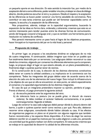 un pequeño aporte en esa dirección. En este sentido la intención fue, por medio de la
aceptacióndelotrocomodiferente,poderentablarvínculosytrabajarenclavedediálogo
abierto, donde podamos escuchar al otro y su postura. Desde el respeto y la aceptación
de las diferencias se buscó poder construir una forma saludable de convivencia. Para
contribuir en esta tarea creemos que puede ser útil fomentar capacidades como: el
respeto, la escucha y la aceptación de las diferencias.
Nos propusimos, además, trabajar en la capacidad argumentativa, buscando la
exposición de las ideas en forma clara, ordenada y coherente; creemos que esto es un
camino interesante para tender puentes entre las diversas formas de comunicación,
yendo del lenguaje corporal al lenguaje oral; y que es también una herramienta para la
resolución no violenta de conflictos.
Nos pareció interesante como un paso hacia el logro de los objetivos propuestos,
hacer hincapié en la importancia del par en la vida liceal y personal.
Propuesta de trabajo
En primer lugar, se propuso a los estudiantes dividirse en subgrupos de no más
de cuatro integrantes. A continuación, debían imaginar que vivían en un pueblo que
fue totalmente destruido por un terremoto. Los subgrupos debían reconstruir su casa
desde los cimientos, eligiendo por consenso los diferentes elementos que la componen;
luego, se propuso elegir el lugar en que estaría ubicada, en un plano preestablecido; y
finalmente elegir a quiénes querían tener de vecinos.
En la construcción de la casa, la elección de los distintos elementos constitutivos
debía tener en cuenta la utilidad cotidiana y su implicancia en la convivencia con los
compañeros. Todos los integrantes del grupo debían estar de acuerdo acerca de la
elección de cada uno de los elementos del nuevo hogar. Esto incluyó la infraestructura
y los objetos de uso que en ella se encuentren; en este punto, se valoró especialmente
el consenso y la capacidad argumentativa de los distintos integrantes.
En caso de que un integrante pretendiera imponer su opinión, perdería el juego.
Frente al disenso, el juego promueve la siguiente actitud:
de escucha paciente ante los argumentos del otro;a)	
de tolerancia hacia su postura (no se puede gritar, ni discutir de manerab)	
violenta). Se debe moldear el carácter hablando correctamente, sí se puede
contraargumentar, llegando al debate.
Luego de construir la casa cada subgrupo debió pensar dónde la ubicaría dentro del
barrio, a quién o quiénes querían tener como vecinos y por qué. Para ello, debieron
recorrer otros subgrupos, consultando dónde habían ubicado su casa. A los efectos
de organizarnos pegamos un plano en el pizarrón con algunos negocios que también
fueron reconstruidos y los espacios libres disponibles. A la hora de elegir los vecinos
debieron escribir en un papel los motivos por los cuales eligieron a cada uno, pensando
una actividad que les gustara realizar con dicho compañero. En este punto creemos que
se trabaja en la capacidad de discernir la calidad de los diferentes vínculos.
57
 