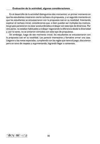 Evaluación de la actividad, algunas consideraciones
En el desarrollo de la actividad distinguimos dos momentos: un primer momento en
que los estudiantes mostraron cierto rechazo a la propuesta, y un segundo momento en
que los estudiantes se entusiasmaron con la propuesta casi en su totalidad. Intentando
explicar el rechazo inicial, consideramos que, si bien pueden ser múltiples los motivos,
los grupos parecieron no estar acostumbrados a trabajar con este tipo de dinámicas. Por
otra parte, no estaban habituados a trabajar negociando la diferencia desde la diversidad
y, por lo tanto, no se sintieron cómodos con este tipo de propuestas.
Sin embargo, luego de ese momento inicial, los estudiantes se entusiasmaron con
la propuesta casi en su totalidad. Les pareció interesante y llamativo armar una casa.
Llegaron a las metas esperadas, cumpliendo con las reglas que tiene el juego, discutieron
pero en tono de respeto y argumentando, logrando llegar a consensos.
58
 