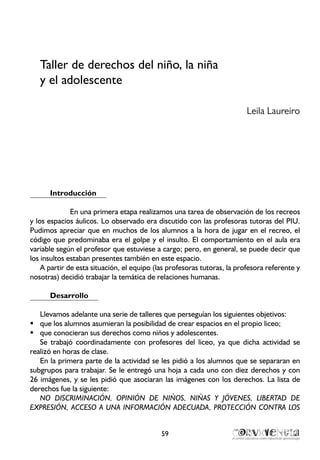 Taller de derechos del niño, la niña
y el adolescente
Leila Laureiro
Introducción
En una primera etapa realizamos una tarea de observación de los recreos
y los espacios áulicos. Lo observado era discutido con las profesoras tutoras del PIU.
Pudimos apreciar que en muchos de los alumnos a la hora de jugar en el recreo, el
código que predominaba era el golpe y el insulto. El comportamiento en el aula era
variable según el profesor que estuviese a cargo; pero, en general, se puede decir que
los insultos estaban presentes también en este espacio.
A partir de esta situación, el equipo (las profesoras tutoras, la profesora referente y
nosotras) decidió trabajar la temática de relaciones humanas.
Desarrollo
Llevamos adelante una serie de talleres que perseguían los siguientes objetivos:
que los alumnos asumieran la posibilidad de crear espacios en el propio liceo;ƒƒ
que conocieran sus derechos como niños y adolescentes.ƒƒ
Se trabajó coordinadamente con profesores del liceo, ya que dicha actividad se
realizó en horas de clase.
En la primera parte de la actividad se les pidió a los alumnos que se separaran en
subgrupos para trabajar. Se le entregó una hoja a cada uno con diez derechos y con
26 imágenes, y se les pidió que asociaran las imágenes con los derechos. La lista de
derechos fue la siguiente:
NO DISCRIMINACIÓN, OPINIÓN DE NIÑOS, NIÑAS Y JÓVENES, LIBERTAD DE
EXPRESIÓN, ACCESO A UNA INFORMACIÓN ADECUADA, PROTECCIÓN CONTRA LOS
59
 