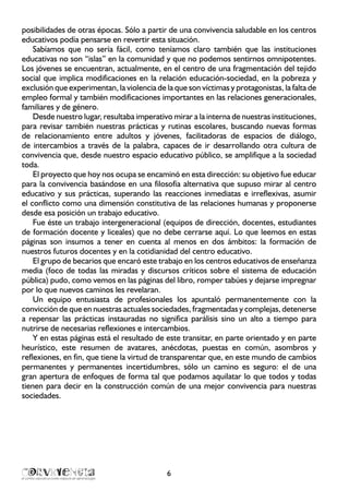 6
posibilidades de otras épocas. Sólo a partir de una convivencia saludable en los centros
educativos podía pensarse en revertir esta situación.
Sabíamos que no sería fácil, como teníamos claro también que las instituciones
educativas no son “islas” en la comunidad y que no podemos sentirnos omnipotentes.
Los jóvenes se encuentran, actualmente, en el centro de una fragmentación del tejido
social que implica modificaciones en la relación educación-sociedad, en la pobreza y
exclusión que experimentan, la violencia de la que son víctimas y protagonistas, la falta de
empleo formal y también modificaciones importantes en las relaciones generacionales,
familiares y de género.
Desde nuestro lugar, resultaba imperativo mirar a la interna de nuestras instituciones,
para revisar también nuestras prácticas y rutinas escolares, buscando nuevas formas
de relacionamiento entre adultos y jóvenes, facilitadoras de espacios de diálogo,
de intercambios a través de la palabra, capaces de ir desarrollando otra cultura de
convivencia que, desde nuestro espacio educativo público, se amplifique a la sociedad
toda.
El proyecto que hoy nos ocupa se encaminó en esta dirección: su objetivo fue educar
para la convivencia basándose en una filosofía alternativa que supuso mirar al centro
educativo y sus prácticas, superando las reacciones inmediatas e irreflexivas, asumir
el conflicto como una dimensión constitutiva de las relaciones humanas y proponerse
desde esa posición un trabajo educativo.
Fue éste un trabajo intergeneracional (equipos de dirección, docentes, estudiantes
de formación docente y liceales) que no debe cerrarse aquí. Lo que leemos en estas
páginas son insumos a tener en cuenta al menos en dos ámbitos: la formación de
nuestros futuros docentes y en la cotidianidad del centro educativo.
El grupo de becarios que encaró este trabajo en los centros educativos de enseñanza
media (foco de todas las miradas y discursos críticos sobre el sistema de educación
pública) pudo, como vemos en las páginas del libro, romper tabúes y dejarse impregnar
por lo que nuevos caminos les revelaran.
Un equipo entusiasta de profesionales los apuntaló permanentemente con la
convicción de que en nuestras actuales sociedades, fragmentadas y complejas, detenerse
a repensar las prácticas instauradas no significa parálisis sino un alto a tiempo para
nutrirse de necesarias reflexiones e intercambios.
Y en estas páginas está el resultado de este transitar, en parte orientado y en parte
heurístico, este resumen de avatares, anécdotas, puestas en común, asombros y
reflexiones, en fin, que tiene la virtud de transparentar que, en este mundo de cambios
permanentes y permanentes incertidumbres, sólo un camino es seguro: el de una
gran apertura de enfoques de forma tal que podamos aquilatar lo que todos y todas
tienen para decir en la construcción común de una mejor convivencia para nuestras
sociedades.
 
