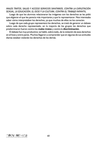 MALOS TRATOS, SALUD Y ACCESO SERVICIOS SANITARIOS, CONTRA LA EXPLOTACIÓN
SEXUAL, LA EDUCACIÓN, EL OCIO Y LA CULTURA, CONTRA EL TRABAJO INFANTIL.
Luego de que los alumnos relacionaran las imágenes con los derechos se les pidió
que eligieran el que les parecía más importante y que lo representaran. Nos interesaba
saber cómo interpretaban los derechos, ya que muchos de ellos no los conocían.
Luego de que cada grupo representara los derechos, se trató de generar un debate
sobre cada derecho representado, en la mayoría de los grupos los derechos que
predominaron fueron contra los malos tratos y contra la discriminación.
El debate fue muy productivo; se habló, sobre todo, de la violación de esos derechos
en el liceo y entre pares. Muchos llegaron a comprender que en algunas de sus actitudes
diarias estaban violando los derechos de los demás.
60
 