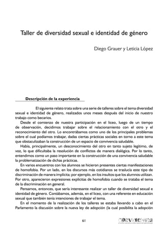 Taller de diversidad sexual e identidad de género
Diego Grauer y Leticia López
Descripción de la experiencia
El siguiente relato trata sobre una serie de talleres sobre el tema diversidad
sexual e identidad de género, realizados unos meses después del inicio de nuestro
trabajo como becarios.
Desde el comienzo de nuestra participación en el liceo, luego de un tiempo
de observación, decidimos trabajar sobre el relacionamiento con el otro y el
reconocimiento del otro. Lo encontrábamos como uno de los principales problemas
sobre el cual podíamos trabajar, dadas ciertas prácticas sociales en torno a este tema
que obstaculizaban la construcción de un espacio de convivencia saludable.
Había, principalmente, un desconocimiento del otro en tanto sujeto legítimo, de
voz, lo que dificultaba la resolución de conflictos de manera dialógica. Por lo tanto,
entendimos como un paso importante en la construcción de una convivencia saludable
la problematización de dichas prácticas.
En varios encuentros con los alumnos se hicieron presentes ciertas manifestaciones
de homofobia. Por un lado, en los discursos más cotidianos se traslucía este tipo de
discriminación de manera implícita; por ejemplo, en los insultos que los alumnos utilizan.
Por otro, aparecieron expresiones explícitas de homofobia cuando se trataba el tema
de la discriminación en general.
Pensamos, entonces, que sería interesante realizar un taller de diversidad sexual e
identidad de género. Contábamos, además, en el liceo, con una referente en educación
sexual que también tenía intenciones de trabajar el tema.
En el momento de la realización de los talleres se estaba llevando a cabo en el
Parlamento la discusión sobre la nueva ley de adopción (la cual posibilita la adopción
61
 