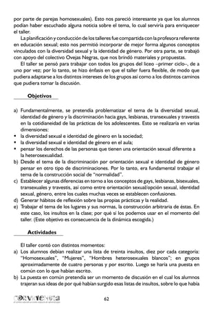 por parte de parejas homosexuales). Esto nos pareció interesante ya que los alumnos
podían haber escuchado alguna noticia sobre el tema, lo cual serviría para enriquecer
el taller.
La planificación y conducción de los talleres fue compartida con la profesora referente
en educación sexual; esto nos permitió incorporar de mejor forma algunos conceptos
vinculados con la diversidad sexual y la identidad de género. Por otra parte, se trabajó
con apoyo del colectivo Ovejas Negras, que nos brindó materiales y propuestas.
El taller se pensó para trabajar con todos los grupos del liceo –primer ciclo–, de a
uno por vez; por lo tanto, se hizo énfasis en que el taller fuera flexible, de modo que
pudiera adaptarse a los distintos intereses de los grupos así como a los distintos caminos
que pudiera tomar la discusión.
Objetivos
Fundamentalmente, se pretendía problematizar el tema de la diversidad sexual,a)	
identidad de género y la discriminación hacia gays, lesbianas, transexuales y travestis
en la cotidianeidad de las prácticas de los adolescentes. Esto se realizaría en varias
dimensiones:
la diversidad sexual e identidad de género en la sociedad;ƒƒ
la diversidad sexual e identidad de género en el aula;ƒƒ
pensar los derechos de las personas que tienen una orientación sexual diferente aƒƒ
la heterosexualidad.
Desde el tema de la discriminación por orientación sexual e identidad de génerob)	
pensar en otro tipo de discriminaciones. Por lo tanto, era fundamental trabajar el
tema de la construcción social de “normalidad”.
Establecer algunas diferencias en torno a los conceptos de gays, lesbianas, bisexuales,c)	
transexuales y travestis, así como entre orientación sexual/opción sexual, identidad
sexual, género, entre los cuales muchas veces se establecen confusiones.
Generar hábitos de reflexión sobre las propias prácticas y la realidad.d)	
Trabajar el tema de los lugares y sus normas, la construcción arbitraria de éstas. Ene)	
este caso, los insultos en la clase; por qué sí los podemos usar en el momento del
taller. (Este objetivo es consecuencia de la dinámica escogida.)
Actividades
El taller contó con distintos momentos:
Los alumnos debían realizar una lista de treinta insultos, diez por cada categoría:a)	
“Homosexuales”, “Mujeres”, “Hombres heterosexuales blancos”; en grupos
aproximadamente de cuatro personas y por escrito. Luego se haría una puesta en
común con lo que habían escrito.
La puesta en común pretendía ser un momento de discusión en el cual los alumnosb)	
trajeran sus ideas de por qué habían surgido esas listas de insultos, sobre lo que había
62
 