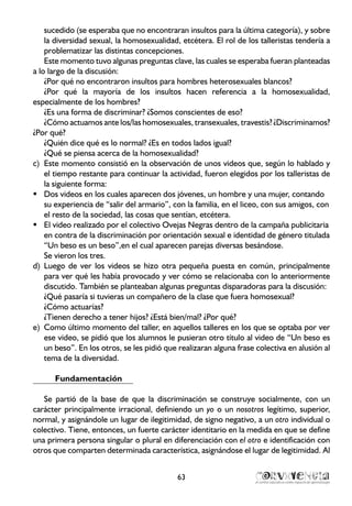 sucedido (se esperaba que no encontraran insultos para la última categoría), y sobre
la diversidad sexual, la homosexualidad, etcétera. El rol de los talleristas tendería a
problematizar las distintas concepciones.
Este momento tuvo algunas preguntas clave, las cuales se esperaba fueran planteadas
a lo largo de la discusión:
¿Por qué no encontraron insultos para hombres heterosexuales blancos?
¿Por qué la mayoría de los insultos hacen referencia a la homosexualidad,
especialmente de los hombres?
¿Es una forma de discriminar? ¿Somos conscientes de eso?
¿Cómo actuamos ante los/las homosexuales, transexuales, travestis? ¿Discriminamos?
¿Por qué?
¿Quién dice qué es lo normal? ¿Es en todos lados igual?
¿Qué se piensa acerca de la homosexualidad?
Este momento consistió en la observación de unos videos que, según lo hablado yc)	
el tiempo restante para continuar la actividad, fueron elegidos por los talleristas de
la siguiente forma:
Dos videos en los cuales aparecen dos jóvenes, un hombre y una mujer, contandoƒƒ
su experiencia de “salir del armario”, con la familia, en el liceo, con sus amigos, con
el resto de la sociedad, las cosas que sentían, etcétera.
El video realizado por el colectivo Ovejas Negras dentro de la campaña publicitariaƒƒ
en contra de la discriminación por orientación sexual e identidad de género titulada
“Un beso es un beso”,en el cual aparecen parejas diversas besándose.
Se vieron los tres.
Luego de ver los videos se hizo otra pequeña puesta en común, principalmented)	
para ver qué les había provocado y ver cómo se relacionaba con lo anteriormente
discutido. También se planteaban algunas preguntas disparadoras para la discusión:
¿Qué pasaría si tuvieras un compañero de la clase que fuera homosexual?
¿Cómo actuarías?
¿Tienen derecho a tener hijos? ¿Está bien/mal? ¿Por qué?
Como último momento del taller, en aquellos talleres en los que se optaba por vere)	
ese video, se pidió que los alumnos le pusieran otro título al video de “Un beso es
un beso”. En los otros, se les pidió que realizaran alguna frase colectiva en alusión al
tema de la diversidad.
Fundamentación
Se partió de la base de que la discriminación se construye socialmente, con un
carácter principalmente irracional, definiendo un yo o un nosotros legítimo, superior,
normal, y asignándole un lugar de ilegitimidad, de signo negativo, a un otro individual o
colectivo. Tiene, entonces, un fuerte carácter identitario en la medida en que se define
una primera persona singular o plural en diferenciación con el otro e identificación con
otros que comparten determinada característica, asignándose el lugar de legitimidad. Al
63
 