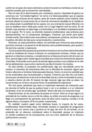 conformar al sujeto de manera identitaria, la discriminación se manifiesta a través de sus
prácticas sociales que se encuentran naturalizadas.
Para el caso de la discriminación por orientación sexual e identidad de género se
construye una “normalidad legítima” en torno a la heterosexualidad, que se expresa
en las distintas acciones de los sujetos, tanto de manera explícita como implícita. Esas
acciones afectan la construcción de un clima de convivencia saludable en la medida en
que obstaculizan la posibilidad de los sujetos con una orientación sexual diferente a la
que se establece como válida para contar con un lugar legítimo ante los otros. En tal
sentido, esas acciones no dejan lugar a la diversidad y a un verdadero empoderamiento
de los sujetos. Por lo tanto, se entiende necesario problematizar esas prácticas para
desnaturalizarlas, ver el componente ideológico, irracional, que tienen para poder
transformarlas. Esto implica traer esos saberes, concepciones, prácticas, acciones, hacia
lo público del salón de clase para comprometerlos y cuestionarlos.
Entonces, se creyó pertinente realizar una actividad que involucrara esas prácticas,
que fuera vivencial, y se pensó el rol del docente como problematizador, para ayudar a
los alumnos a pensar y repensarse.
Como se partió del supuesto de que la discriminación en torno al tema de la diversidad
sexual se manifiesta de manera irracional, en concepciones erróneas, míticas, que se
generan en distintos contextos, o simplemente en el desconocimiento del otro por ser
otro, parecía lógico partir desde alguna actividad que involucrara fuertemente aspectos
vivenciales. Se buscaba como punto de partida alguna práctica muy cotidiana en la vida
de los adolescentes y que tuviera rastros de esa discriminación: los insultos.
En este sentido, el propósito era problematizar algo tan naturalizado como los
insultos, al momento de encontrarse ellos con la dificultad de encontrar alguno que
hiciera referencia a hombres heterosexuales blancos, frente a la enorme cantidad que
se les presentaban para homosexuales y mujeres. Creemos que esto dio una buena
excusa para introducirnos al tema de la diversidad sexual y cómo la sociedad lo encara,
y nosotros dentro de ella. Al tratarse de algo vivencial, algo que ellos ya saben, los
comprometía con el tema, los ponía frente a la posibilidad de repensarse.
Por otra parte, pensamos que sería un importante elemento de motivación para
los alumnos el hecho de que se pudiera hacer y ver a un profesor o a un referente
haciéndolo, al ser los insultos algo “prohibido” dentro del aula y la institución lineal.
Posteriormente, en los momentos de puesta en común, tanto en el que siguió a la
actividad de los insultos como a el de los videos, se utilizó una serie de preguntas y se
llegó a la contraposición de opiniones, tanto de ellos como nuestras, sumada a la de
algunos datos y conceptos. El fin era poder cuestionarlas.
En realidad, nuestro papel como talleristas buscó, la mayoría de las veces,
problematizar determinadas ideas, fomentado siempre la capacidad de preguntarse
sobre lo que uno mismo cree y ponerse en el lugar del otro. En tal sentido, no se
pretendía dar un discurso moralizante sobre la diversidad, porque no implicaría
un cambio cualitativo en las concepciones, sino una mera repetición de un discurso
políticamente correcto.
64
 