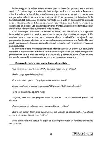 Haber elegido los videos como insumo para la discusión apuntaba en el mismo
sentido. En primer lugar, a lo vivencial, buscar algo que los comprometiera. En cuanto
a los dos videos de los adolescentes/jóvenes que narran su experiencia, creímos que
era ponerlos delante de una especie de espejo. Eran personas que hablaban de la
homosexualidad desde casi el mismo momento de la vida en que nuestros alumnos
se encontraban, en la medida en que eran un poco mayores pero hacía referencia a su
experiencia en el liceo. Los estábamos poniendo frente a un par; en ese sentido, podían
sentirse más identificados o generarles más rechazo.
En lo que respecta al video “Un beso es un beso”, buscaba enfrentarlos a algo que
la sociedad en general no está acostumbrada a ver; es algo movilizador de por sí. En
muchos casos en que se ven besos homosexuales en la televisión, por ejemplo, son
presentados de manera ficticia, como parte de un espectáculo o de una ficción. De este
modo, era mostrarlo de manera natural a ver qué generaba, qué impresiones provocaba
para discutirlas.
El último paso de la metodología utilizada intentaba buscar un cierre, que se pudiera
sintetizar lo que veníamos hablando en la medida en que tener que hacer inteligible mi
pensamiento para el otro me obliga a estructurarlo y reestructurarlo. Creemos que
fomentaba que se hicieran conexiones entre los temas que se trataron.
Desarrollo de la experiencia; líneas de análisis
Que tenemos que escribir ¿qué!!? ¡No se puede hacer esto en el liceo!
¡Profe… siga leyendo los insultos!
Está todo bien… pero… ¿¡y qué pasa si se enamora de mí!?
¿A qué edad, más o menos, te pasa esto? ¡Qué asco! ¿Quién hace de mujer?
Yo no los discrimino, los hago gozar.
Ta profe, ¿por qué nos pregunta esto? Yo qué sé… se los discrimina porque son
distintos.
Con los putos está todo bien pero con las lesbianas… ni loca!
¡Claro que pueden tener hijos! Capaz que el hijo también es homosexual… Pero el hijo
qué va a tener, ¿dos padres o dos madres?
Se va a sentir distinto porque los papás de sus compañeros son un hombre y una mujer,
son comunes…
65
 